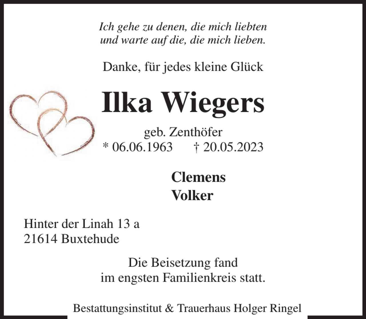 <p>Ich gehe zu denen, die mich liebten<br />und warte auf die, die mich lieben.<br />Danke, für jedes kleine Glück<br />Ilka Wiegers<br />geb. Zenthöfer<br />* 06.06.1963 † 20.05.2023<br />Clemens<br />Volker<br />Hinter der Linah 13 a<br />21614 Buxtehude<br />Die Beisetzung fand<br />im engsten Familienkreis statt.</p><p>Bestattungsinstitut &amp; Trauerhaus Holger Ringel</p>