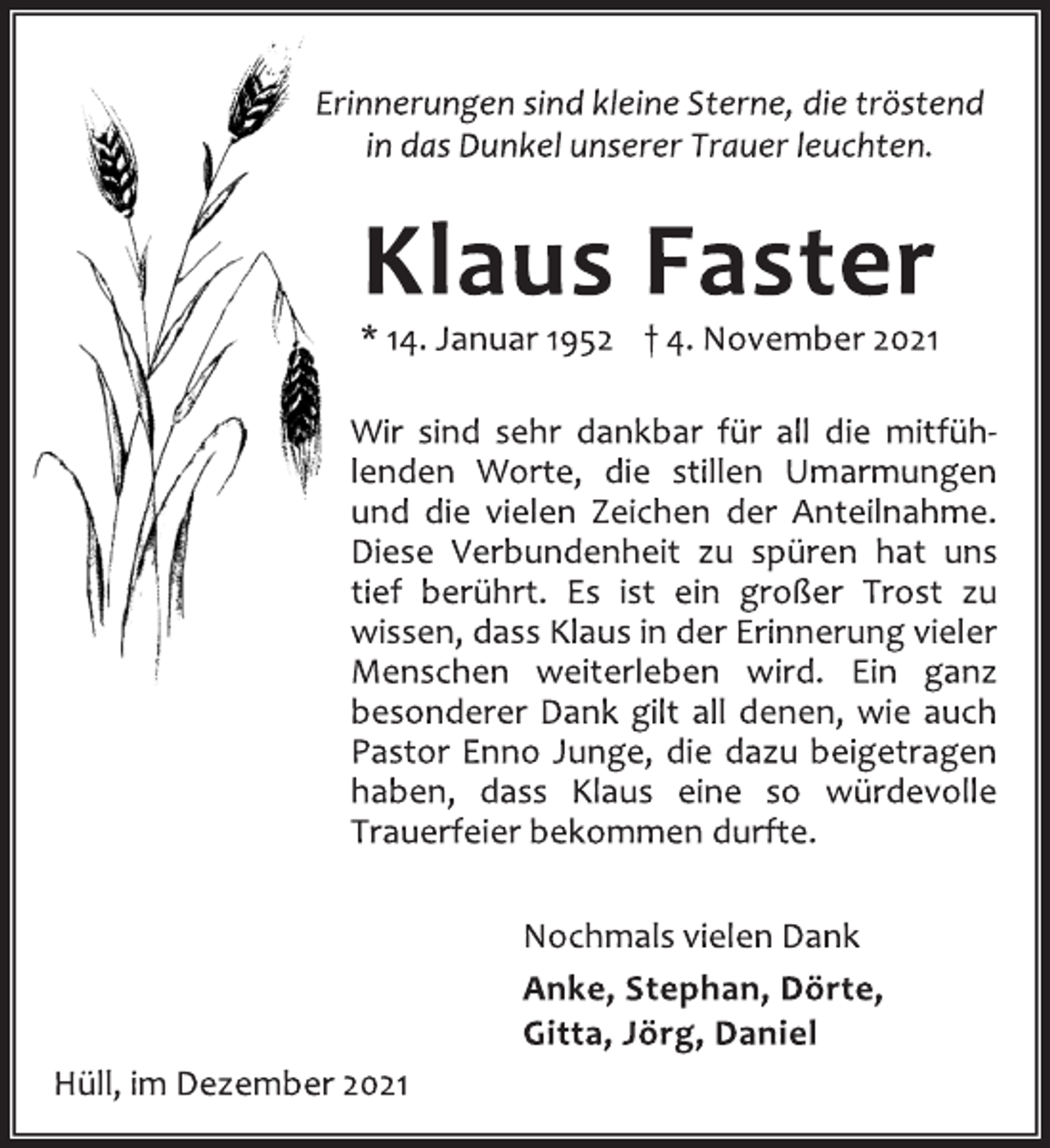 <p>Erinnerungen sind kleine Sterne, die tröstend<br />in das Dunkel unserer Trauer leuchten.<br />Klaus Faster<br />* 14. Januar 1952 † 4. November 2021<br />Wir sind sehr dankbar für all die mitfühlenden<br />Worte, die stillen Umarmungen<br />und die vielen Zeichen der Anteilnahme.<br />Diese Verbundenheit zu spüren hat uns<br />tief berührt. Es ist ein großer Trost zu<br />wissen, dass Klaus in der Erinnerung vieler<br />Menschen weiterleben wird. Ein ganz<br />besonderer Dank gilt all denen, wie auch<br />Pastor Enno Junge, die dazu beigetragen<br />haben, dass Klaus eine so würdevolle<br />Trauerfeier bekommen durfte.<br />Nochmals vielen Dank<br />Anke, Stephan, Dörte,<br />Gitta, Jörg, Daniel<br />Hüll, im Dezember 2021</p>