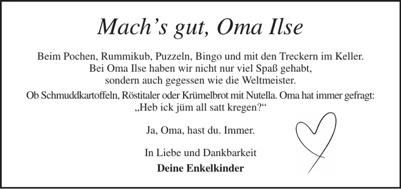 <p>Mach's gut, Oma Ilse<br />Beim Pochen, Rummikub, Puzzeln, Bingo und mit den Treckern im Keller.<br />Bei Oma Ilse haben wir nicht nur viel Spaß gehabt,<br />sondern auch gegessen wie die Weltmeister.<br />Ob Schmuddkartoffeln, Röstitaler oder Krümelbrot mit Nutella. Oma hat immer gefragt:<br />„Heb ick jüm all satt kregen?“<br />Ja, Oma, hast du. Immer.<br />In Liebe und Dankbarkeit<br />Deine Enkelkinder</p>