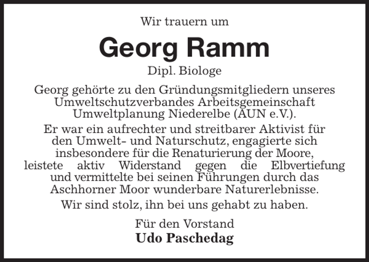 <p>Wir trauern um<br />Georg Ramm<br />Dipl. Biologe<br />Georg gehörte zu den Gründungsmitgliedern unseres Umweltschutzverbandes Arbeitsgemeinschaft<br />Umweltplanung Niederelbe (AUN e.V.).<br />Er war ein aufrechter und streitbarer Aktivist für<br />den Umwelt- und Naturschutz, engagierte sich<br />insbesondere für die Renaturierung der Moore,<br />leistete aktiv Widerstand gegen die Elbvertiefung<br />und vermittelte bei seinen Führungen durch das<br />Aschhorner Moor wunderbare Naturerlebnisse.<br />Wir sind stolz, ihn bei uns gehabt zu haben.<br />Für den Vorstand<br />Udo Paschedag</p>