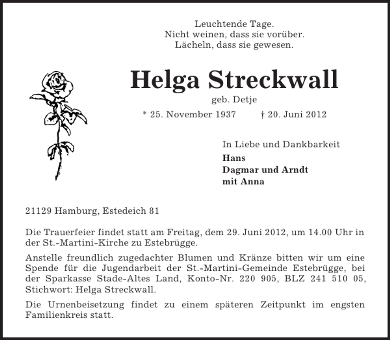 <p>Leuchtende Tage.<br />Nicht weinen, dass sie vorüber.<br />Lächeln, dass sie gewesen.<br />Helga Streckwall<br />geb. Detje<br />* 25. November 1937 † 20. Juni 2012<br />In Liebe und Dankbarkeit<br />Hans<br />Dagmar und Arndt<br />mit Anna<br />21129 Hamburg, Estedeich 81</p><p>Die Trauerfeier findet statt am Freitag, dem 29. Juni 2012, um 14.00 Uhr in der St.-Martini-Kirche zu Estebrügge.<br />Anstelle freundlich zugedachter Blumen und Kränze bitten wir um eine<br />Spende für die Jugendarbeit der St.-Martini-Gemeinde Estebrügge, bei<br />der Sparkasse Stade-Altes Land, Konto-Nr. 220 905, BLZ 241 510 05, Stichwort: Helga Streckwall.<br />Die Urnenbeisetzung findet zu einem späteren Zeitpunkt im engsten<br />Familienkreis statt.</p>