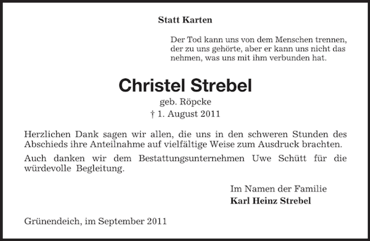 <p>Statt Karten<br />Der Tod kann uns von dem Menschen trennen,<br />der zu uns gehörte, aber er kann uns nicht das<br />nehmen, was uns mit ihm verbunden hat.</p><p>Christel Strebel<br />geb. Röpcke<br />† 1. August 2011<br />Herzlichen Dank sagen wir allen, die uns in den schweren Stunden des<br />Abschieds ihre Anteilnahme auf vielfältige Weise zum Ausdruck brachten.<br />Auch danken wir dem Bestattungsunternehmen Uwe Schütt für die<br />würdevolle Begleitung.<br />Im Namen der Familie<br />Karl Heinz Strebel<br />Grünendeich, im September 2011</p>