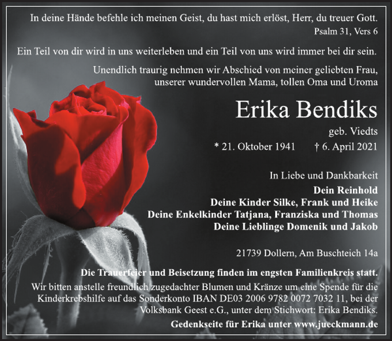 <p>In deine Hände befehle ich meinen Geist, du hast mich erlöst, Herr, du treuer Gott.<br />Psalm 31, Vers 6<br />Ein Teil von dir wird in uns weiterleben und ein Teil von uns wird immer bei dir sein.<br />Unendlich traurig nehmen wir Abschied von meiner geliebten Frau,<br />unserer wundervollen Mama, tollen Oma und Uroma<br />Erika Bendiks<br />geb. Viedts<br />* 21. Oktober 1941 † 6. April 2021<br />In Liebe und Dankbarkeit<br />Dein Reinhold<br />Deine Kinder Silke, Frank und Heike<br />Deine Enkelkinder Tatjana, Franziska und Thomas<br />Deine Lieblinge Domenik und Jakob<br />Die Trauerfeier und Beisetzung finden im engsten Familienkreis statt.<br />21739 Dollern, Am Buschteich 14a<br />Wir bitten anstelle freundlich zugedachter Blumen und Kränze um eine Spende für die Kinderkrebshilfe auf das Sonderkonto IBAN DE03 2006 9782 0072 7032 11, bei der Volksbank Geest e.G., unter dem Stichwort: Erika Bendiks.<br />Gedenkseite für Erika unter www.jueckmann.de</p>