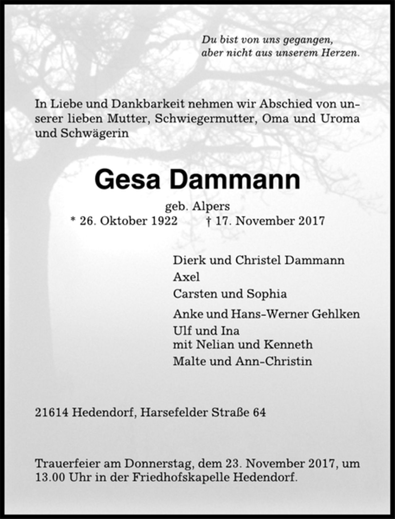 <p>Du bist von uns gegangen,<br />aber nicht aus unserem Herzen.<br />In Liebe und Dankbarkeit nehmen wir Abschied von unserer<br />lieben Mutter, Schwiegermutter, Oma und Uroma<br />und Schwägerin<br />Gesa Dammann<br />geb. Alpers<br />* 26. Oktober 1922 † 17. November 2017<br />Dierk und Christel Dammann<br />Axel<br />Carsten und Sophia<br />Anke und Hans-Werner Gehlken<br />Ulf und Ina<br />mit Nelian und Kenneth<br />Malte und Ann-Christin<br />21614 Hedendorf, Harsefelder Straße 64<br />Trauerfeier am Donnerstag, dem 23. November 2017, um<br />13.00 Uhr in der Friedhofskapelle Hedendorf.</p>