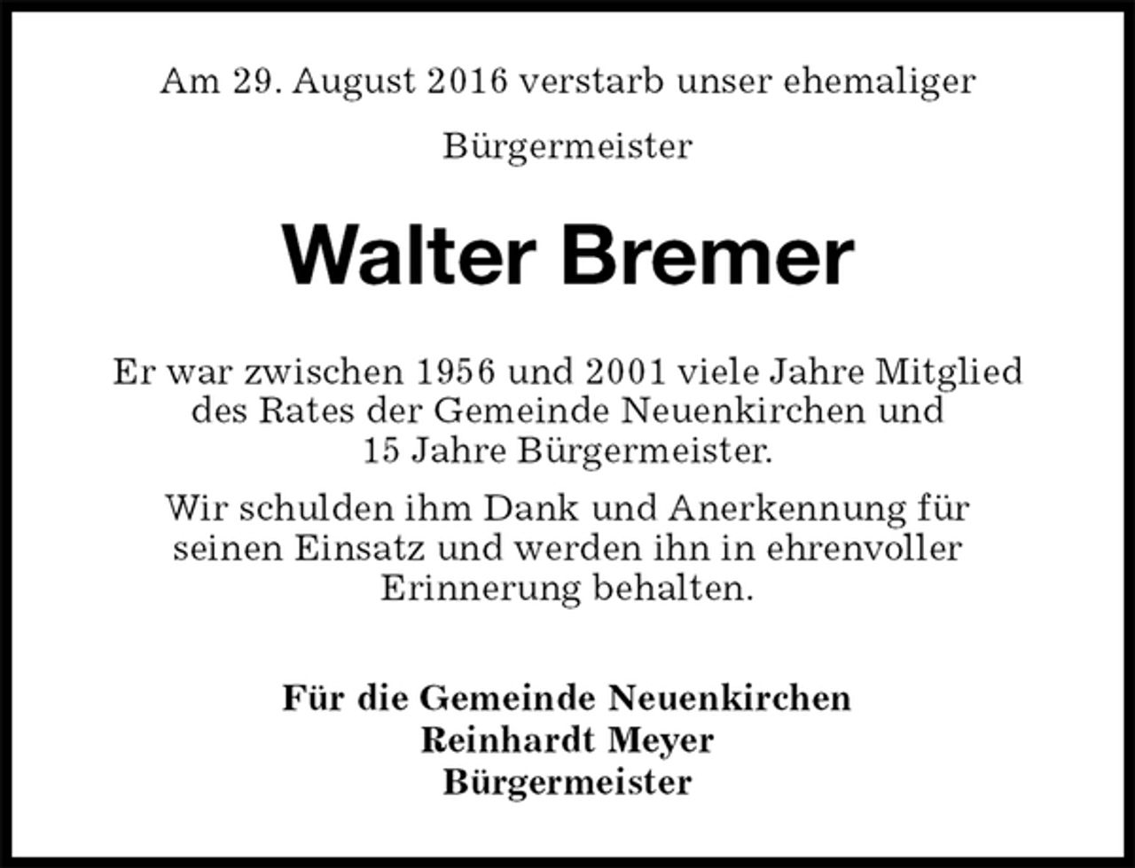 <p>Am 29. August 2016 verstarb unser ehemaliger<br />Bürgermeister<br />Walter Bremer<br />Er war zwischen 1956 und 2001 viele Jahre Mitglied<br />des Rates der Gemeinde Neuenkirchen und<br />15 Jahre Bürgermeister.<br />Wir schulden ihm Dank und Anerkennung für<br />seinen Einsatz und werden ihn in ehrenvoller<br />Erinnerung behalten.<br />Für die Gemeinde Neuenkirchen<br />Reinhardt Meyer<br />Bürgermeister</p>