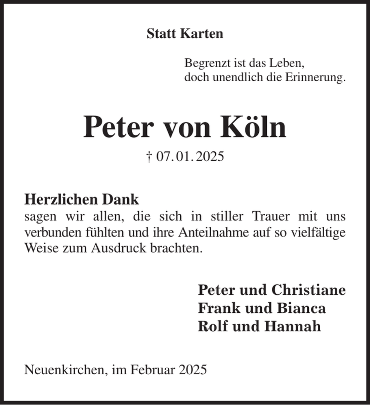 <p>Statt Karten</p><p>Begrenzt ist das Leben,<br />doch unendlich die Erinnerung.<br />Peter von Köln<br />† 07. 01. 2025<br />Herzlichen Dank<br />sagen wir allen, die sich in stiller Trauer mit uns<br />verbunden fühlten und ihre Anteilnahme auf so vielfältige<br />Weise zum Ausdruck brachten.<br />Peter und Christiane<br />Frank und Bianca<br />Rolf und Hannah<br />Neuenkirchen, im Februar 2025</p>