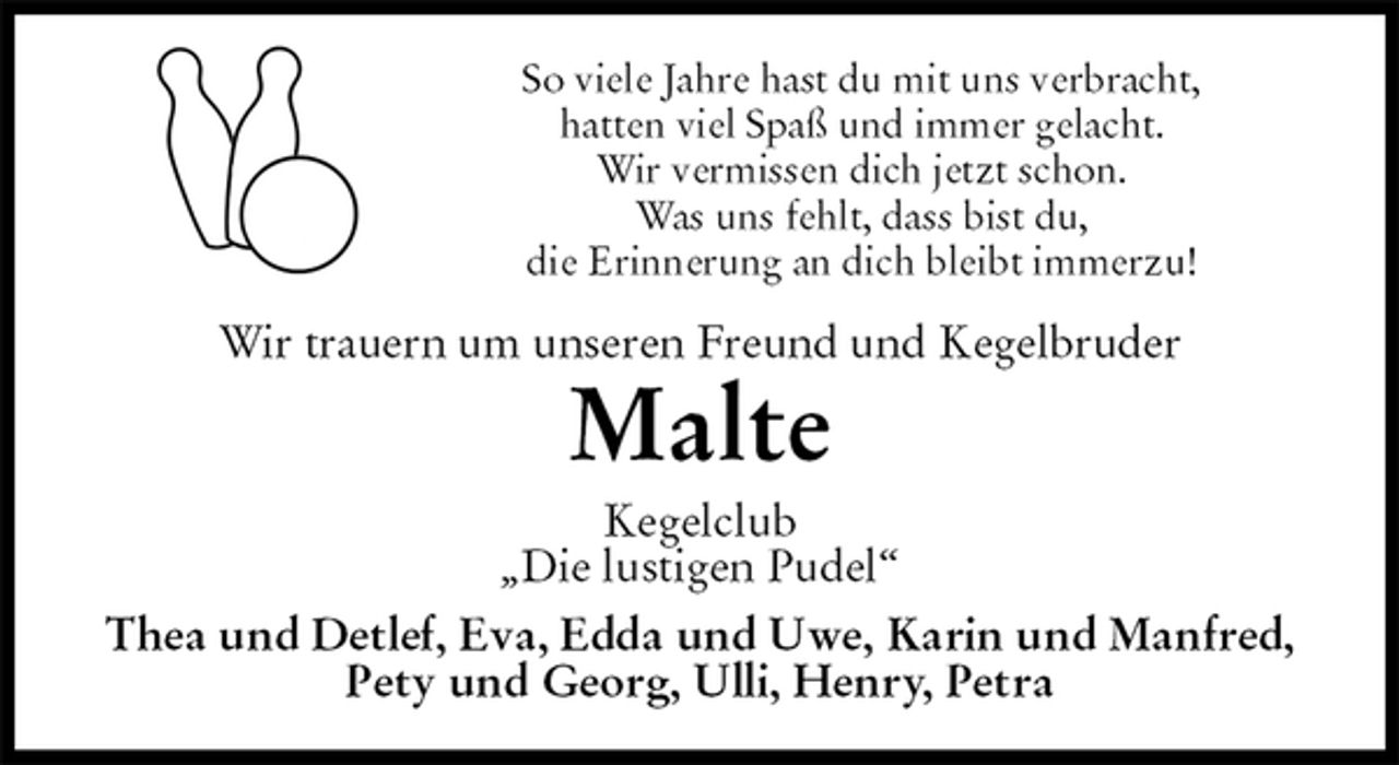 <p>So viele Jahre hast du mit uns verbracht,<br />hatten viel Spaß und immer gelacht.<br />Wir vermissen dich jetzt schon.<br />Was uns fehlt, dass bist du,<br />die Erinnerung an dich bleibt immerzu!<br />Wir trauern um unseren Freund und Kegelbruder<br />Malte<br />Kegelclub<br />„Die lustigen Pudel“<br />Thea und Detlef, Eva, Edda und Uwe, Karin und Manfred,<br />Pety und Georg, Ulli, Henry, Petra</p>