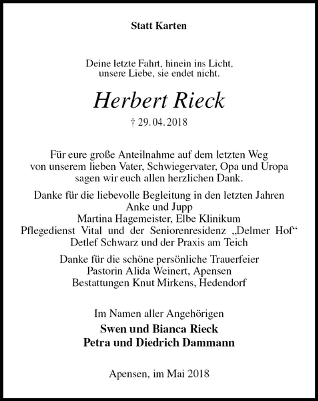 <p>Statt Karten<br />Herbert Rieck<br />† 29. 04. 2018<br />Für eure große Anteilnahme auf dem letzten Weg<br />von unserem lieben Vater, Schwiegervater, Opa und Uropa<br />sagen wir euch allen herzlichen Dank.<br />Danke für die liebevolle Begleitung in den letzten Jahren<br />Anke und Jupp<br />Martina Hagemeister, Elbe Klinikum<br />Pflegedienst Vital und der Seniorenresidenz „Delmer Hof“ Detlef Schwarz und der Praxis am Teich<br />Danke für die schöne persönliche Trauerfeier<br />Pastorin Alida Weinert, Apensen<br />Bestattungen Knut Mirkens, Hedendorf<br />Im Namen aller Angehörigen<br />Swen und Bianca Rieck<br />Petra und Diedrich Dammann<br />Apensen, im Mai 2018<br />Deine letzte Fahrt, hinein ins Licht,<br />unsere Liebe, sie endet nicht.</p>
