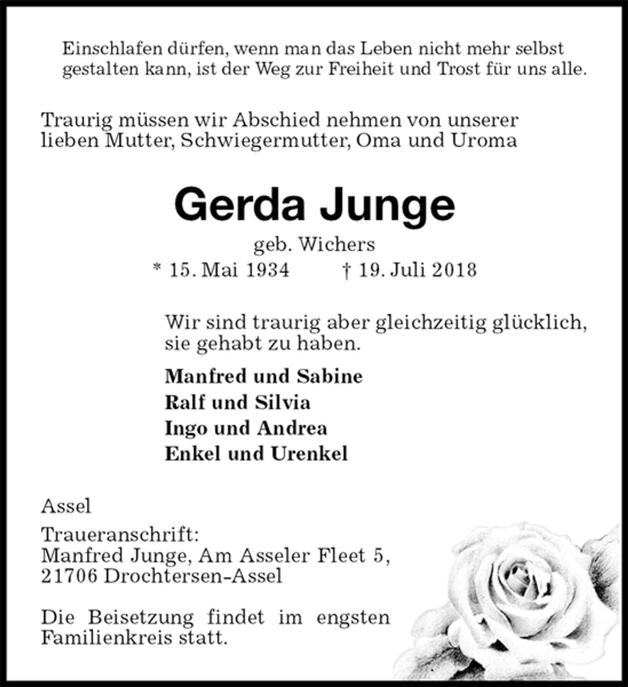<p>Einschlafen dürfen, wenn man das Leben nicht mehr selbst<br />gestalten kann, ist der Weg zur Freiheit und Trost für uns alle.<br />Traurig müssen wir Abschied nehmen von unserer<br />lieben Mutter, Schwiegermutter, Oma und Uroma<br />Gerda Junge<br />geb. Wichers<br />* 15. Mai 1934 † 19. Juli 2018<br />Wir sind traurig aber gleichzeitig glücklich,<br />sie gehabt zu haben.<br />Manfred und Sabine<br />Ralf und Silvia<br />Ingo und Andrea<br />Enkel und Urenkel<br />Assel<br />Traueranschrift:<br />Manfred Junge, Am Asseler Fleet 5,<br />21706 Drochtersen-Assel</p>
<p>Die Beisetzung findet im engsten<br />Familienkreis statt.</p>