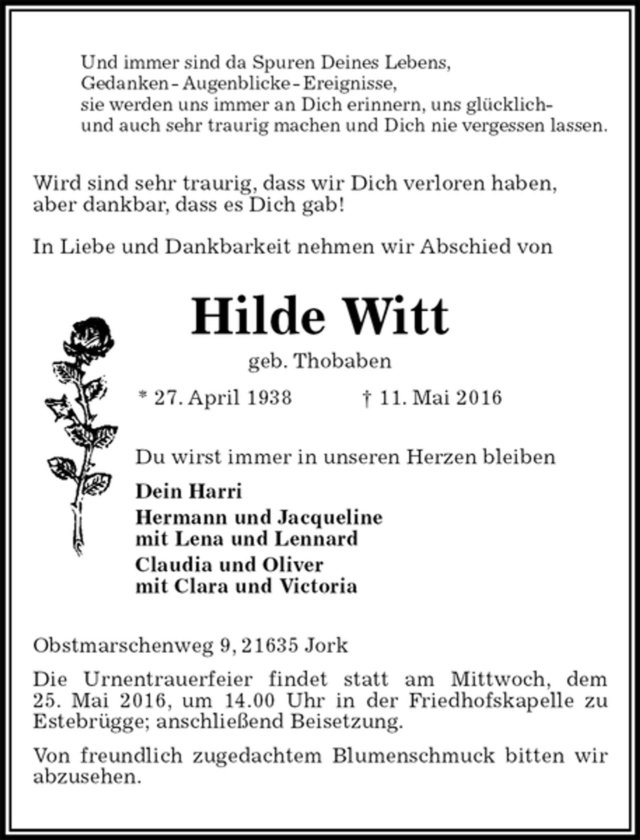 <p>Und immer sind da Spuren Deines Lebens,<br />Gedanken - Augenblicke - Ereignisse,<br />sie werden uns immer an Dich erinnern, uns glücklich-<br />und auch sehr traurig machen und Dich nie vergessen lassen.<br />Wird sind sehr traurig, dass wir Dich verloren haben,<br />aber dankbar, dass es Dich gab!<br />In Liebe und Dankbarkeit nehmen wir Abschied von<br />Hilde Witt<br />geb. Thobaben<br />* 27. April 1938 † 11. Mai 2016<br />Du wirst immer in unseren Herzen bleiben<br />Dein Harri<br />Hermann und Jacqueline<br />mit Lena und Lennard<br />Claudia und Oliver<br />mit Clara und Victoria<br />Obstmarschenweg 9, 21635 Jork<br />Die Urnentrauerfeier findet statt am Mittwoch, dem<br />25. Mai 2016, um 14.00 Uhr in der Friedhofskapelle zu<br />Estebrügge; anschließend Beisetzung.<br />Von freundlich zugedachtem Blumenschmuck bitten wir abzusehen.</p>