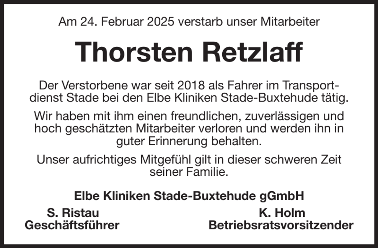 <p>Am 24. Februar 2025 verstarb unser Mitarbeiter<br />Thorsten Retzlaff<br />Der Verstorbene war seit 2018 als Fahrer im Transportdienst Stade bei den Elbe Kliniken Stade-Buxtehude tätig.<br />Wir haben mit ihm einen freundlichen, zuverlässigen und hoch geschätzten Mitarbeiter verloren und werden ihn in guter Erinnerung behalten.<br />Unser aufrichtiges Mitgefühl gilt in dieser schweren Zeit<br />seiner Familie.<br />Elbe Kliniken Stade-Buxtehude gGmbH<br />S. Ristau K. Holm<br />Geschäftsführer Betriebsratsvorsitzender</p>