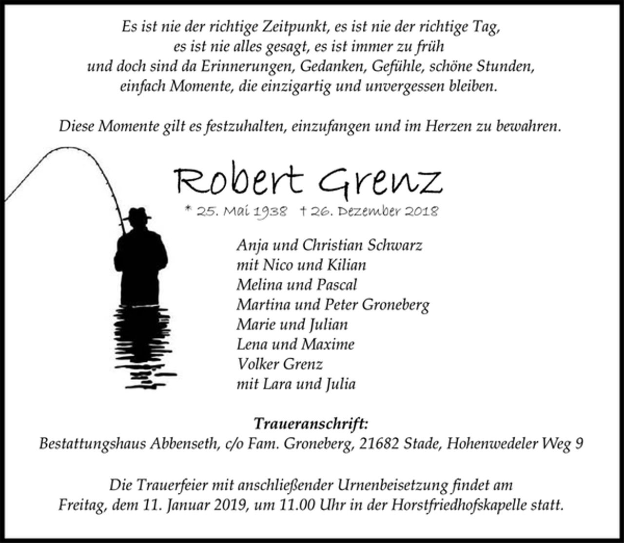 <p>Es ist nie der richtige Zeitpunkt, es ist nie der richtige Tag,<br />es ist nie alles gesagt, es ist immer zu früh<br />und doch sind da Erinnerungen, Gedanken, Gefühle, schöne Stunden,<br />einfach Momente, die einzigartig und unvergessen bleiben.<br />Diese Momente gilt es festzuhalten, einzufangen und im Herzen zu bewahren.<br />Robert Grenz<br />* 25. Mai 1938 † 26. Dezember 2018<br />Anja und Christian Schwarz<br />mit Nico und Kilian<br />Melina und Pascal<br />Martina und Peter Groneberg<br />Marie und Julian<br />Lena und Maxime<br />Volker Grenz<br />mit Lara und Julia<br />Traueranschrift:<br />Bestattungshaus Abbenseth, c/o Fam. Groneberg, 21682 Stade, Hohenwedeler Weg 9<br />Die Trauerfeier mit anschließender Urnenbeisetzung findet am<br />Freitag, dem 11. Januar 2019, um 11.00 Uhr in der Horstfriedhofskapelle statt.</p>