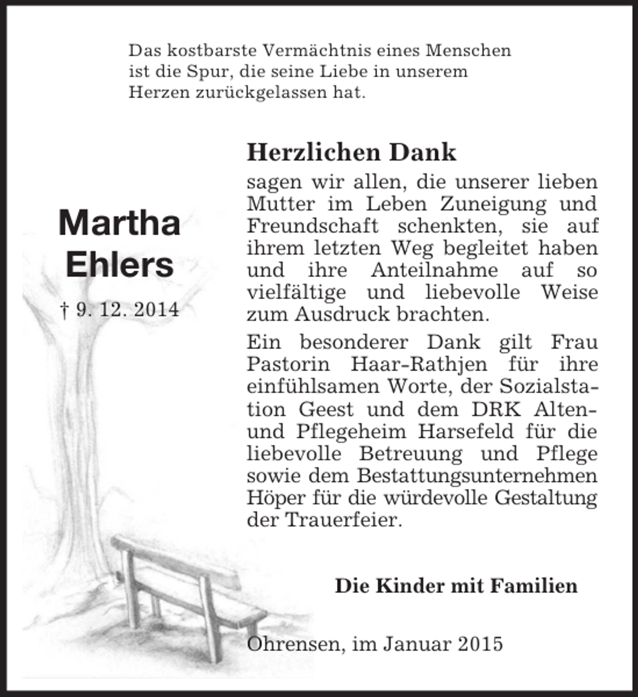 <p>Martha<br />Ehlers<br />† 9. 12. 2014<br />Das kostbarste Vermächtnis eines Menschen<br />ist die Spur, die seine Liebe in unserem<br />Herzen zurückgelassen hat.<br />Herzlichen Dank<br />sagen wir allen, die unserer lieben Mutter im Leben Zuneigung und Freundschaft schenkten, sie auf<br />ihrem letzten Weg begleitet haben und ihre Anteilnahme auf so<br />vielfältige und liebevolle Weise zum Ausdruck brachten.<br />Ein besonderer Dank gilt Frau Pastorin Haar-Rathjen für ihre einfühlsamen Worte, der Sozialstation Geest und dem DRK Alten- und Pflegeheim Harsefeld für die liebevolle Betreuung und Pflege<br />sowie dem Bestattungsunternehmen Höper für die würdevolle Gestaltung<br />der Trauerfeier.<br />Die Kinder mit Familien<br />Ohrensen, im Januar 2015</p>