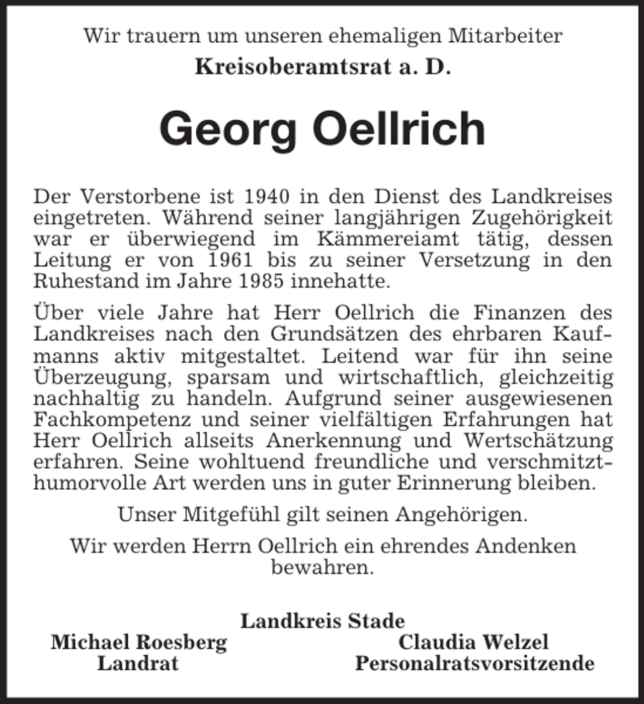 <p>Wir trauern um unseren ehemaligen Mitarbeiter<br />Kreisoberamtsrat a. D.<br />Georg Oellrich<br />Der Verstorbene ist 1940 in den Dienst des Landkreises eingetreten. Während seiner langjährigen Zugehörigkeit war er überwiegend im Kämmereiamt tätig, dessen<br />Leitung er von 1961 bis zu seiner Versetzung in den<br />Ruhestand im Jahre 1985 innehatte.<br />Über viele Jahre hat Herr Oellrich die Finanzen des Landkreises nach den Grundsätzen des ehrbaren Kaufmanns aktiv mitgestaltet. Leitend war für ihn seine<br />Überzeugung, sparsam und wirtschaftlich, gleichzeitig nachhaltig zu handeln. Aufgrund seiner ausgewiesenen Fachkompetenz und seiner vielfältigen Erfahrungen hat Herr Oellrich allseits Anerkennung und Wertschätzung erfahren. Seine wohltuend freundliche und verschmitzt-<br />humorvolle Art werden uns in guter Erinnerung bleiben.<br />Unser Mitgefühl gilt seinen Angehörigen.<br />Wir werden Herrn Oellrich ein ehrendes Andenken<br />bewahren.<br />Landkreis Stade<br />Michael Roesberg Claudia Welzel<br />Landrat Personalratsvorsitzende</p>