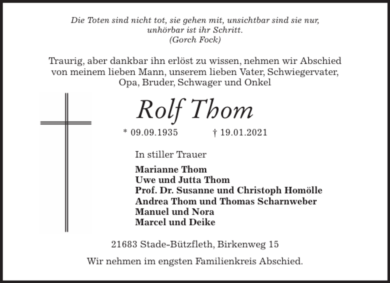 <p>Die Toten sind nicht tot, sie gehen mit, unsichtbar sind sie nur,<br />unhörbar ist ihr Schritt.<br />(Gorch Fock)<br />Traurig, aber dankbar ihn erlöst zu wissen, nehmen wir Abschied<br />von meinem lieben Mann, unserem lieben Vater, Schwiegervater,<br />Opa, Bruder, Schwager und Onkel<br />Rolf Thom<br />* 09.09.1935 † 19.01.2021<br />In stiller Trauer<br />Marianne Thom<br />Uwe und Jutta Thom<br />Prof. Dr. Susanne und Christoph Homölle<br />Andrea Thom und Thomas Scharnweber<br />Manuel und Nora<br />Marcel und Deike<br />21683 Stade-Bützfleth, Birkenweg 15<br />Wir nehmen im engsten Familienkreis Abschied.</p>