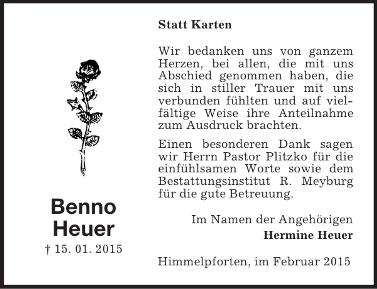 <p>Benno<br />Heuer<br />† 15. 01. 2015<br />Statt Karten<br />Wir bedanken uns von ganzem Herzen, bei allen, die mit uns<br />Abschied genommen haben, die sich in stiller Trauer mit uns<br />verbunden fühlten und auf vielfältige Weise ihre Anteilnahme zum Ausdruck brachten.<br />Einen besonderen Dank sagen wir Herrn Pastor Plitzko für die einfühlsamen Worte sowie dem Bestattungsinstitut R. Meyburg für die gute Betreuung.<br />Im Namen der Angehörigen<br />Hermine Heuer<br />Himmelpforten, im Februar 2015</p>