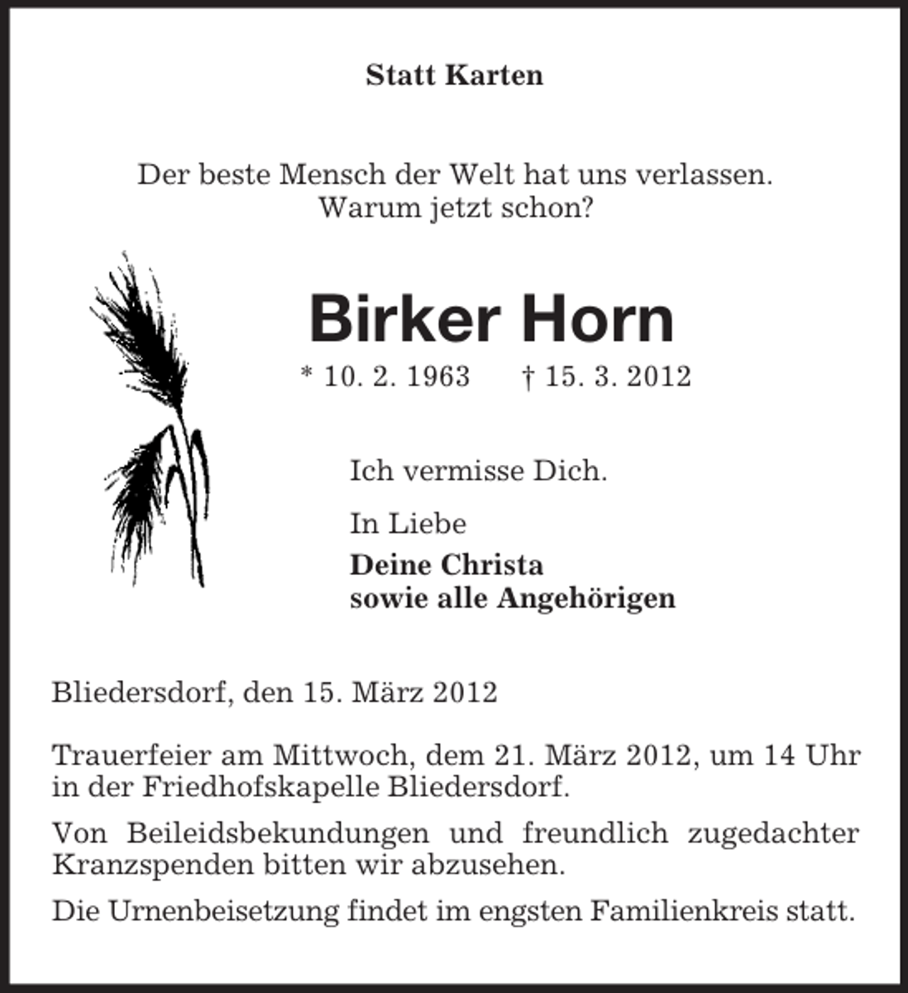 <p>Statt Karten<br />Der beste Mensch der Welt hat uns verlassen.<br />Warum jetzt schon?<br />Birker Horn<br />* 10. 2. 1963 † 15. 3. 2012<br />Ich vermisse Dich.<br />In Liebe<br />Deine Christa<br />sowie alle Angehörigen<br />Bliedersdorf, den 15. März 2012<br />Trauerfeier am Mittwoch, dem 21. März 2012, um 14 Uhr in der Friedhofskapelle Bliedersdorf.<br />Von Beileidsbekundungen und freundlich zugedachter Kranzspenden bitten wir abzusehen.<br />Die Urnenbeisetzung findet im engsten Familienkreis statt.</p>