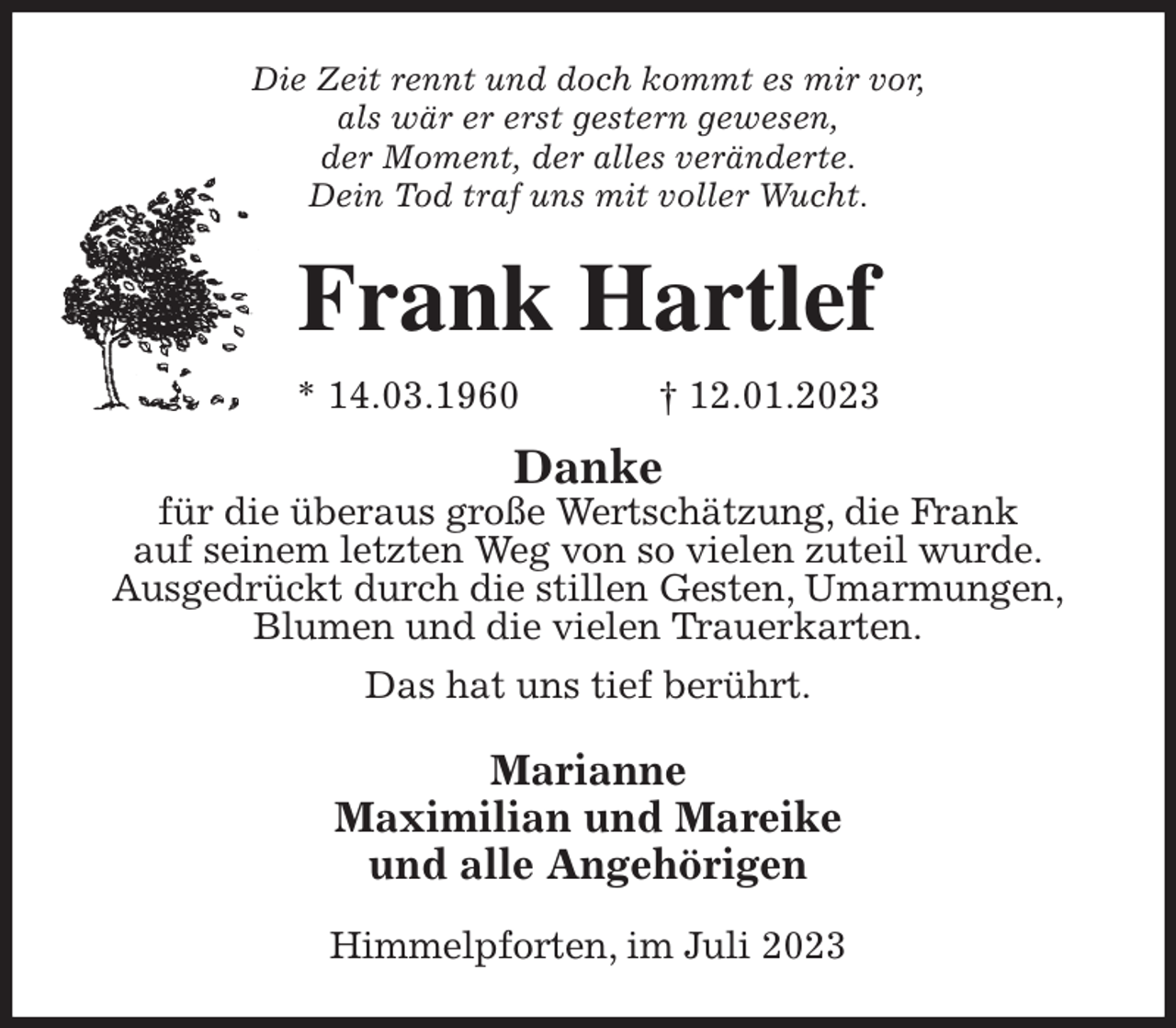 <p>Die Zeit rennt und doch kommt es mir vor,<br />als wär er erst gestern gewesen,<br />der Moment, der alles veränderte.<br />Dein Tod traf uns mit voller Wucht.<br />Frank Hartlef<br />* 14.03.1960 † 12.01.2023<br />Danke<br />für die überaus große Wertschätzung, die Frank<br />auf seinem letzten Weg von so vielen zuteil wurde.<br />Ausgedrückt durch die stillen Gesten, Umarmungen,<br />Blumen und die vielen Trauerkarten.<br />Das hat uns tief berührt.<br />Marianne<br />Maximilian und Mareike<br />und alle Angehörigen<br />Himmelpforten, im Juli 2023</p>