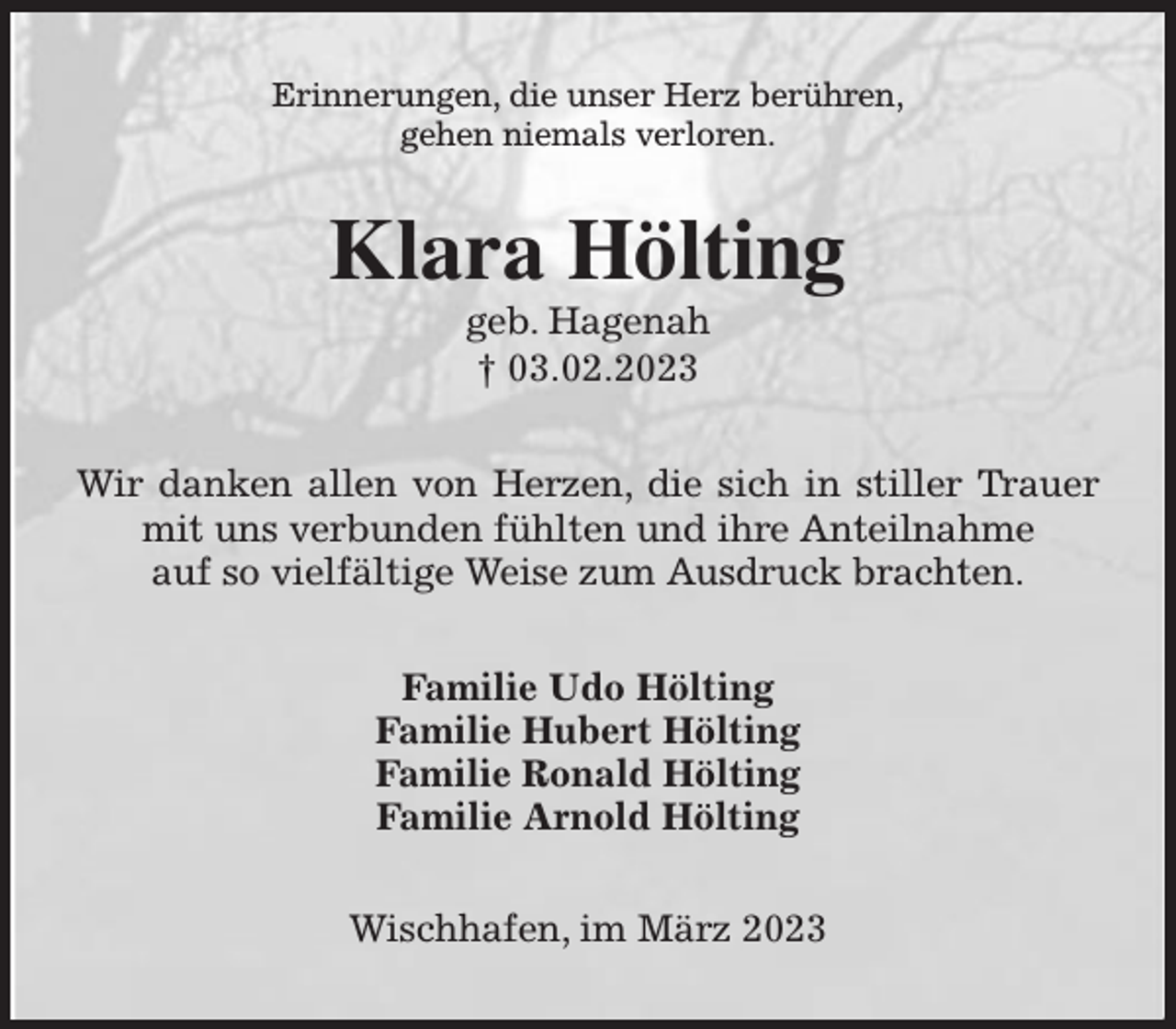 <p>Erinnerungen, die unser Herz berühren,<br />gehen niemals verloren.<br />Klara Hölting<br />geb. Hagenah<br />† 03.02.2023<br />Wir danken allen von Herzen, die sich in stiller Trauer mit uns verbunden fühlten und ihre Anteilnahme<br />auf so vielfältige Weise zum Ausdruck brachten.<br />Familie Udo Hölting<br />Familie Hubert Hölting<br />Familie Ronald Hölting<br />Familie Arnold Hölting<br />Wischhafen, im März 2023</p>
