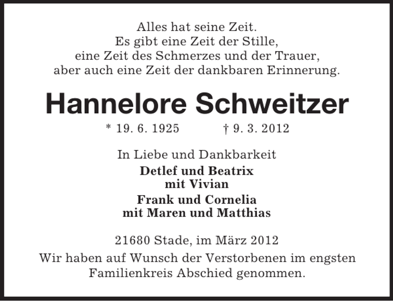 <p>Alles hat seine Zeit.<br />Es gibt eine Zeit der Stille,<br />eine Zeit des Schmerzes und der Trauer,<br />aber auch eine Zeit der dankbaren Erinnerung.</p><p>Hannelore Schweitzer<br />* 19. 6. 1925</p><p>† 9. 3. 2012</p><p>In Liebe und Dankbarkeit<br />Detlef und Beatrix<br />mit Vivian<br />Frank und Cornelia<br />mit Maren und Matthias<br />21680 Stade, im März 2012<br />Wir haben auf Wunsch der Verstorbenen im engsten<br />Familienkreis Abschied genommen.</p>