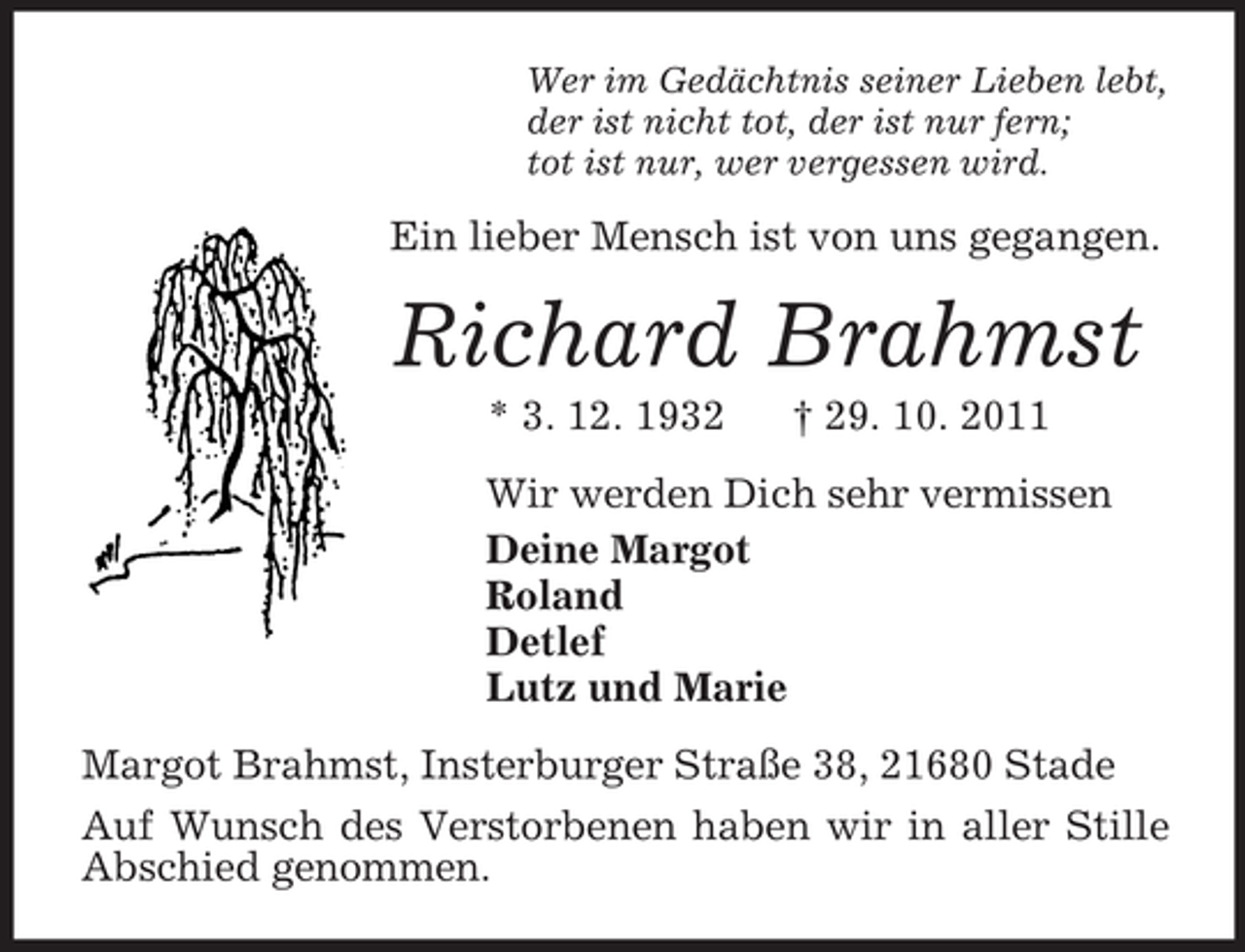 <p>Wer im Gedächtnis seiner Lieben lebt,<br />der ist nicht tot, der ist nur fern;<br />tot ist nur, wer vergessen wird.<br />Ein lieber Mensch ist von uns gegangen.<br />Richard Brahmst<br />* 3. 12. 1932 † 29. 10. 2011<br />Wir werden Dich sehr vermissen<br />Deine Margot<br />Roland<br />Detlef<br />Lutz und Marie<br />Margot Brahmst, Insterburger Straße 38, 21680 Stade<br />Auf Wunsch des Verstorbenen haben wir in aller Stille Abschied genommen.</p>