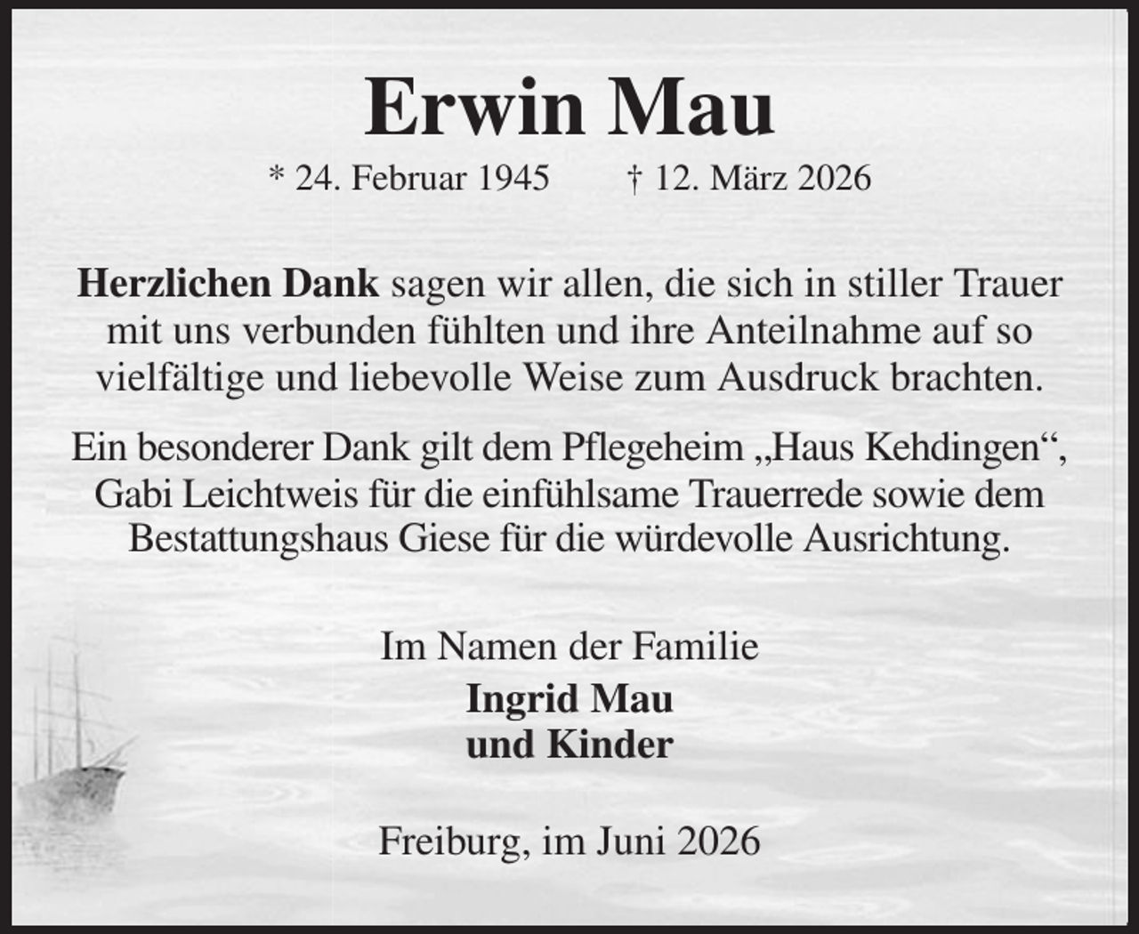 <p>Erwin Mau<br />* 24. Februar 1945 † 12. März 2026<br />Herzlichen Dank sagen wir allen, die sich in stiller Trauer mit uns verbunden fühlten und ihre Anteilnahme auf so<br />vielfältige und liebevolle Weise zum Ausdruck brachten.<br />Ein besonderer Dank gilt dem Pflegeheim „Haus Kehdingen“, Gabi Leichtweis für die einfühlsame Trauerrede sowie dem Bestattungshaus Giese für die würdevolle Ausrichtung.<br />Im Namen der Familie<br />Ingrid Mau<br />und Kinder<br />Freiburg, im Juni 2026</p>