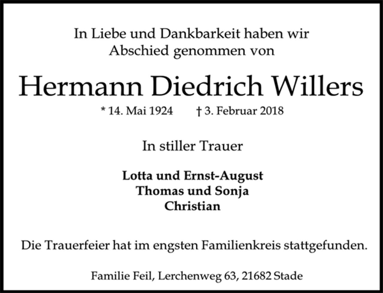 <p>In Liebe und Dankbarkeit haben wir Abschied genommen von<br />Hermann Diedrich Willers<br />* 14. Mai 1924 † 3. Februar 2018<br />In stiller Trauer<br />Lotta und Ernst-August<br />Thomas und Sonja<br />Christian<br />Die Trauerfeier hat im engsten Familienkreis stattgefunden.<br />Familie Feil, Lerchenweg 63, 21682 Stade</p>