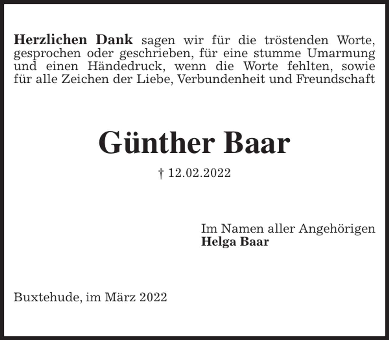 <p>Herzlichen Dank sagen wir für die tröstenden Worte,<br />gesprochen oder geschrieben, für eine stumme Umarmung und einen Händedruck, wenn die Worte fehlten, sowie<br />für alle Zeichen der Liebe, Verbundenheit und Freundschaft<br />Günther Baar<br />† 12.02.2022<br />Im Namen aller Angehörigen<br />Helga Baar<br />Buxtehude, im März 2022</p>