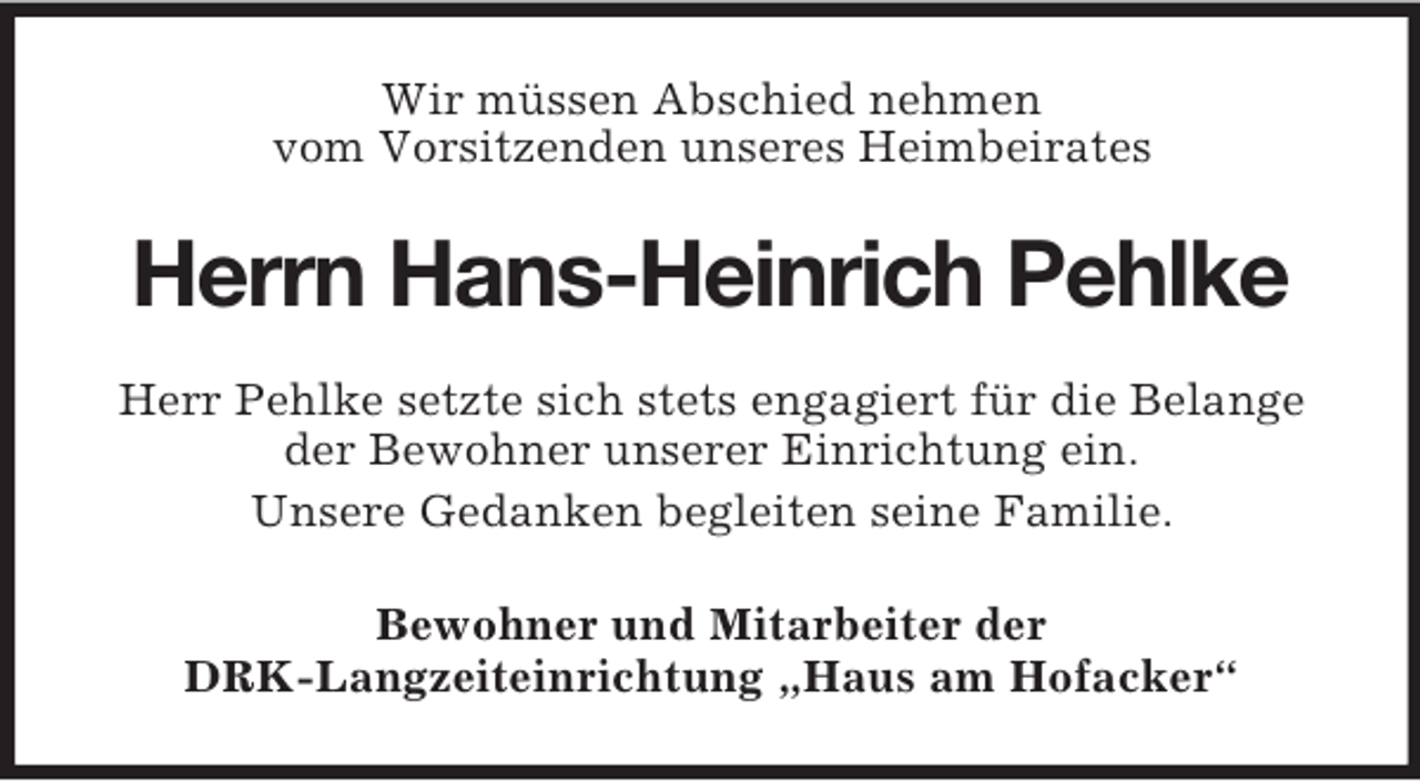 <p>Wir müssen Abschied nehmen<br />vom Vorsitzenden unseres Heimbeirates</p><p>Herrn Hans-Heinrich Pehlke<br />Herr Pehlke setzte sich stets engagiert für die Belange<br />der Bewohner unserer Einrichtung ein.<br />Unsere Gedanken begleiten seine Familie.<br />Bewohner und Mitarbeiter der<br />DRK-Langzeiteinrichtung „Haus am Hofacker“</p>