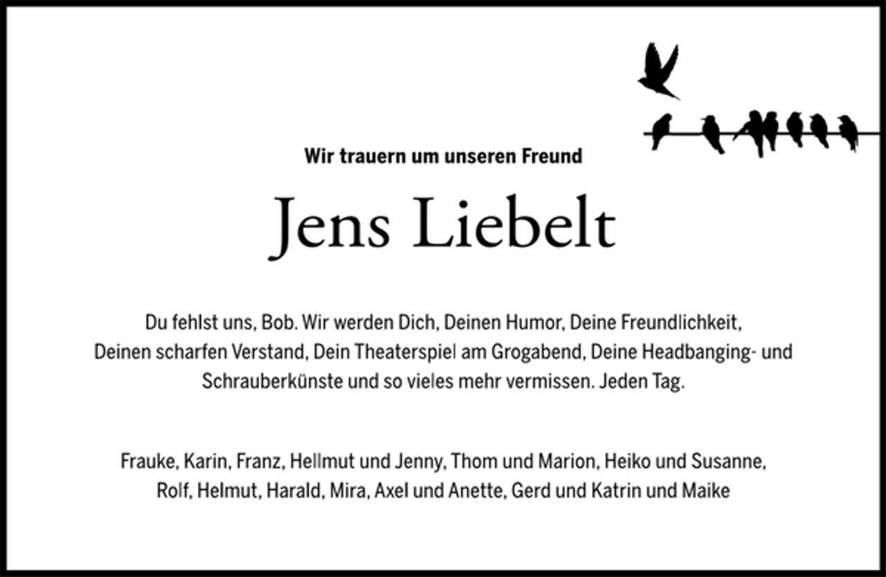 <p>Wir trauern um unseren Freund<br />Du fehlst uns, Bob. Wir werden Dich, Deinen Humor, Deine Freundlichkeit,<br />Deinen scharfen Verstand, Dein Theaterspiel am Grogabend, Deine Headbanging- und<br />Schrauberkünste und so vieles mehr vermissen. Jeden Tag.<br />Frauke, Karin, Franz, Hellmut und Jenny, Thom und Marion, Heiko und Susanne,<br />Rolf, Helmut, Harald, Mira, Axel und Anette, Gerd und Katrin und Maike<br />Jens Liebelt</p>