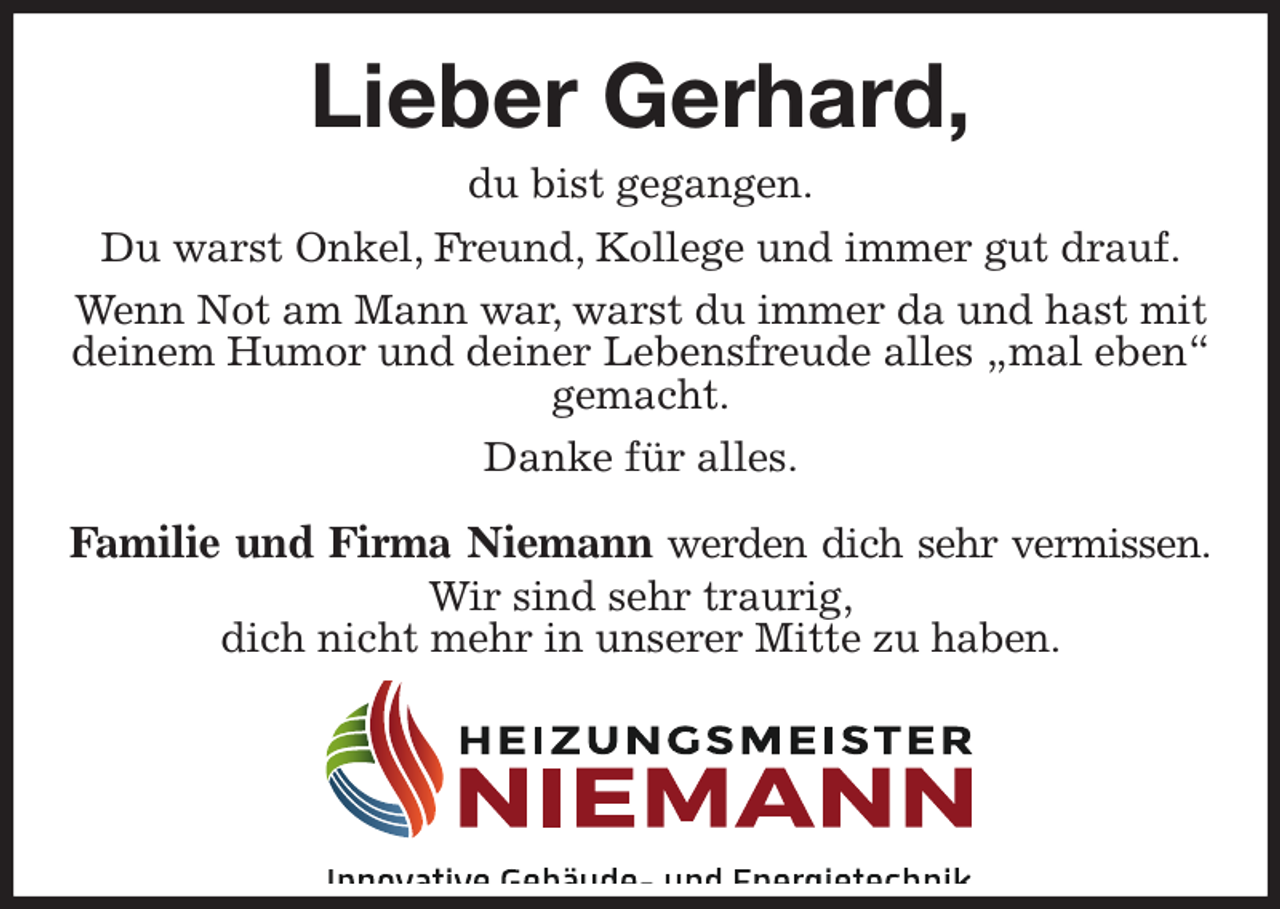 <p>Lieber Gerhard,<br />du bist gegangen.<br />Du warst Onkel, Freund, Kollege und immer gut drauf.<br />Wenn Not am Mann war, warst du immer da und hast mit deinem Humor und deiner Lebensfreude alles „mal eben“ gemacht.<br />Danke für alles.</p><p>Familie und Firma Niemann werden dich sehr vermissen.<br />Wir sind sehr traurig,<br />dich nicht mehr in unserer Mitte zu haben.</p>