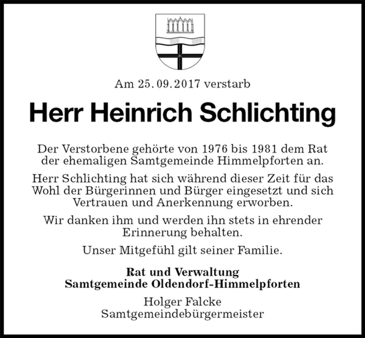 <p>Am 25. 09. 2017 verstarb<br />Herr Heinrich Schlichting<br />Der Verstorbene gehörte von 1976 bis 1981 dem Rat<br />der ehemaligen Samtgemeinde Himmelpforten an.<br />Herr Schlichting hat sich während dieser Zeit für das Wohl der Bürgerinnen und Bürger eingesetzt und sich Vertrauen und Anerkennung erworben.<br />Wir danken ihm und werden ihn stets in ehrender<br />Erinnerung behalten.<br />Unser Mitgefühl gilt seiner Familie.<br />Rat und Verwaltung<br />Samtgemeinde Oldendorf-Himmelpforten<br />Holger Falcke<br />Samtgemeindebürgermeister</p>