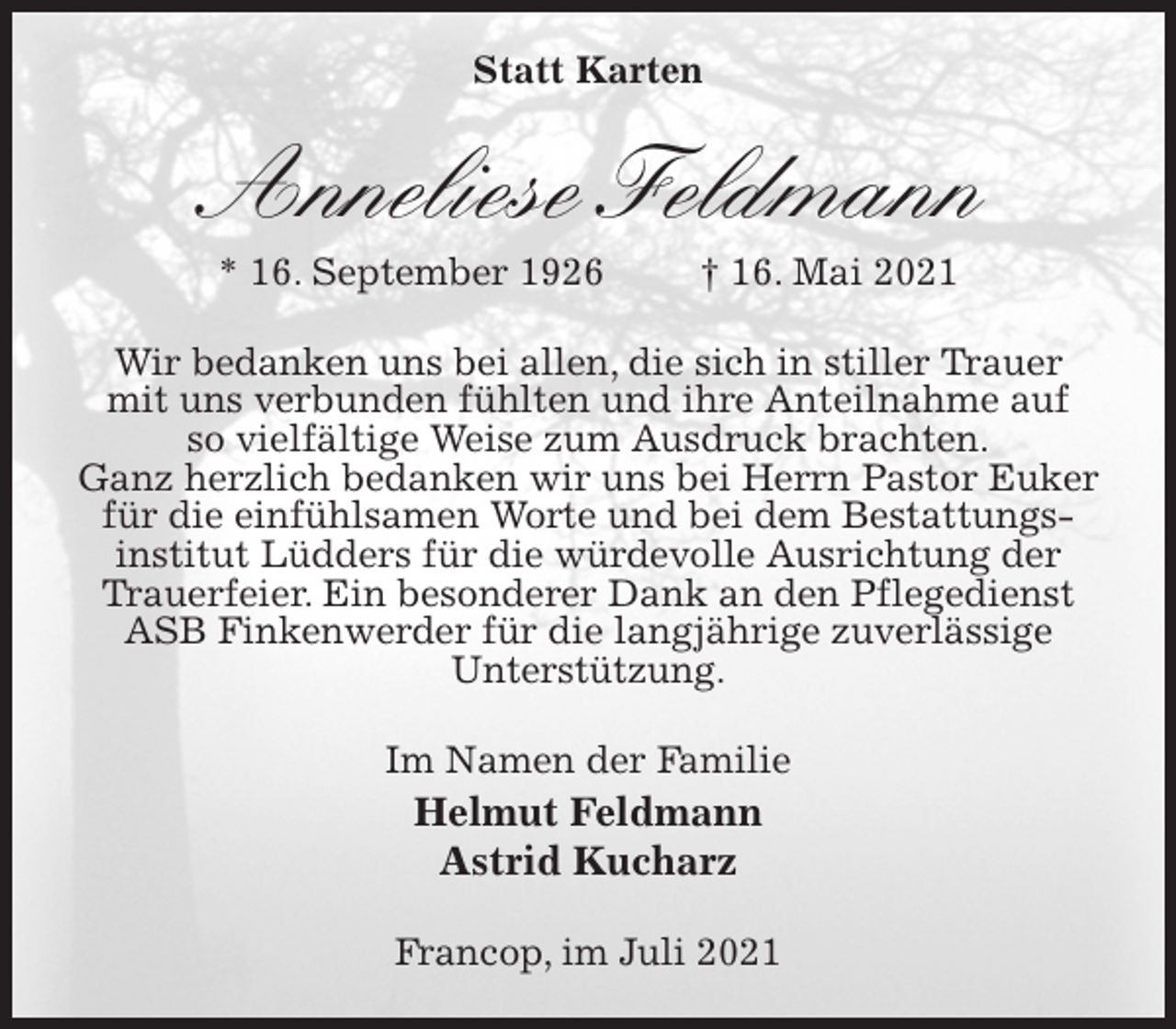 <p>Statt Karten<br />Anneliese Feldmann<br />* 16. September 1926 † 16. Mai 2021<br />Wir bedanken uns bei allen, die sich in stiller Trauer<br />mit uns verbunden fühlten und ihre Anteilnahme auf<br />so vielfältige Weise zum Ausdruck brachten.<br />Ganz herzlich bedanken wir uns bei Herrn Pastor Euker<br />für die einfühlsamen Worte und bei dem Bestattungs-institut Lüdders für die würdevolle Ausrichtung der<br />Trauerfeier. Ein besonderer Dank an den Pflegedienst ASB Finkenwerder für die langjährige zuverlässige<br />Unterstützung.<br />Im Namen der Familie<br />Helmut Feldmann<br />Astrid Kucharz<br />Francop, im Juli 2021</p>