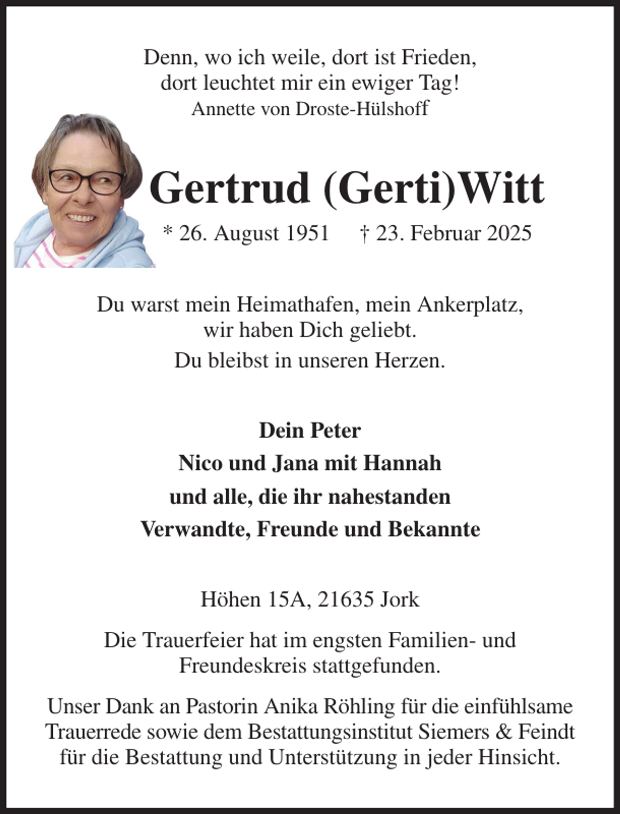<p>Denn, wo ich weile, dort ist Frieden,<br />dort leuchtet mir ein ewiger Tag!<br />Annette von Droste-Hülshoff<br />Gertrud (Gerti)Witt<br />* 26. August 1951 † 23. Februar 2025<br />Du warst mein Heimathafen, mein Ankerplatz,<br />wir haben Dich geliebt.<br />Du bleibst in unseren Herzen.<br />Dein Peter<br />Nico und Jana mit Hannah<br />und alle, die ihr nahestanden<br />Verwandte, Freunde und Bekannte<br />Höhen 15A, 21635 Jork<br />Die Trauerfeier hat im engsten Familien- und<br />Freundeskreis stattgefunden.<br />Unser Dank an Pastorin Anika Röhling für die einfühlsame Trauerrede sowie dem Bestattungsinstitut Siemers &amp; Feindt für die Bestattung und Unterstützung in jeder Hinsicht.</p>