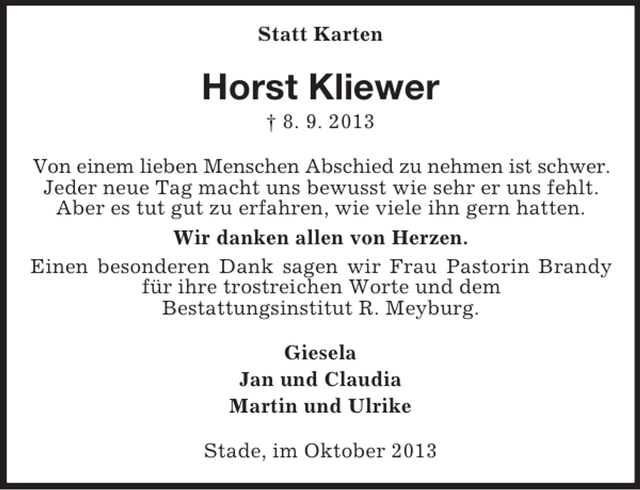 <p>Statt Karten</p><p>Horst Kliewer<br />† 8. 9. 2013<br />Von einem lieben Menschen Abschied zu nehmen ist schwer.<br />Jeder neue Tag macht uns bewusst wie sehr er uns fehlt.<br />Aber es tut gut zu erfahren, wie viele ihn gern hatten.<br />Wir danken allen von Herzen.<br />Einen besonderen Dank sagen wir Frau Pastorin Brandy<br />für ihre trostreichen Worte und dem<br />Bestattungsinstitut R. Meyburg.<br />Giesela<br />Jan und Claudia<br />Martin und Ulrike<br />Stade, im Oktober 2013</p>