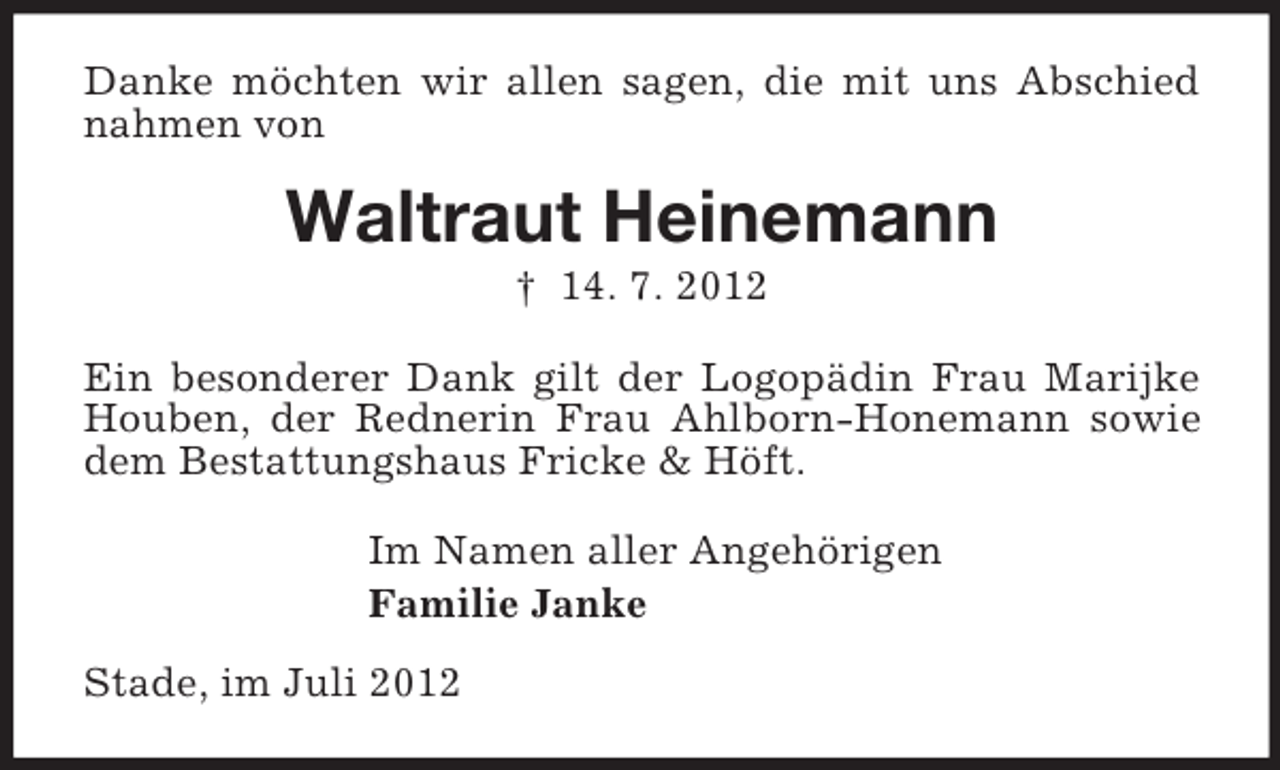 <p>Danke möchten wir allen sagen, die mit uns Abschied<br />nahmen von</p><p>Waltraut Heinemann<br />† 14. 7. 2012<br />Ein besonderer Dank gilt der Logopädin Frau Marijke<br />Houben, der Rednerin Frau Ahlborn-Honemann sowie<br />dem Bestattungshaus Fricke &amp; Höft.<br />Im Namen aller Angehörigen<br />Familie Janke<br />Stade, im Juli 2012</p>