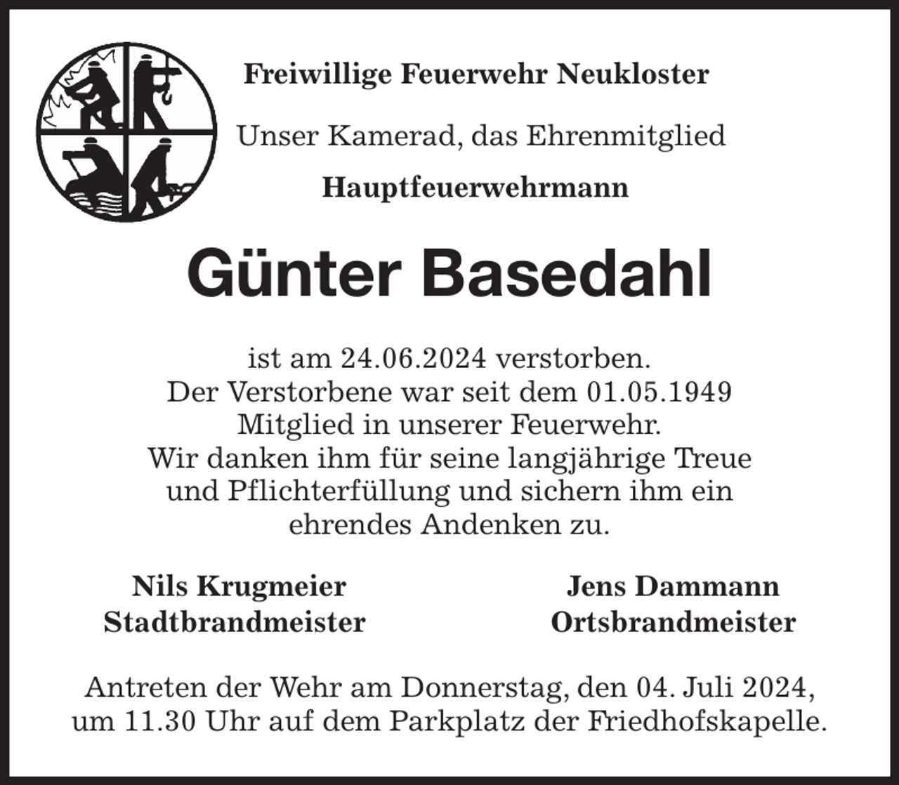 <p>Freiwillige Feuerwehr Neukloster<br />Unser Kamerad, das Ehrenmitglied<br />Hauptfeuerwehrmann<br />Günter Basedahl<br />ist am 24.06.2024 verstorben.<br />Der Verstorbene war seit dem 01.05.1949<br />Mitglied in unserer Feuerwehr.<br />Wir danken ihm für seine langjährige Treue<br />und Pflichterfüllung und sichern ihm ein<br />ehrendes Andenken zu.<br />Nils Krugmeier Jens Dammann<br />Stadtbrandmeister Ortsbrandmeister<br />Antreten der Wehr am Donnerstag, den 04. Juli 2024,<br />um 11.30 Uhr auf dem Parkplatz der Friedhofskapelle.</p>