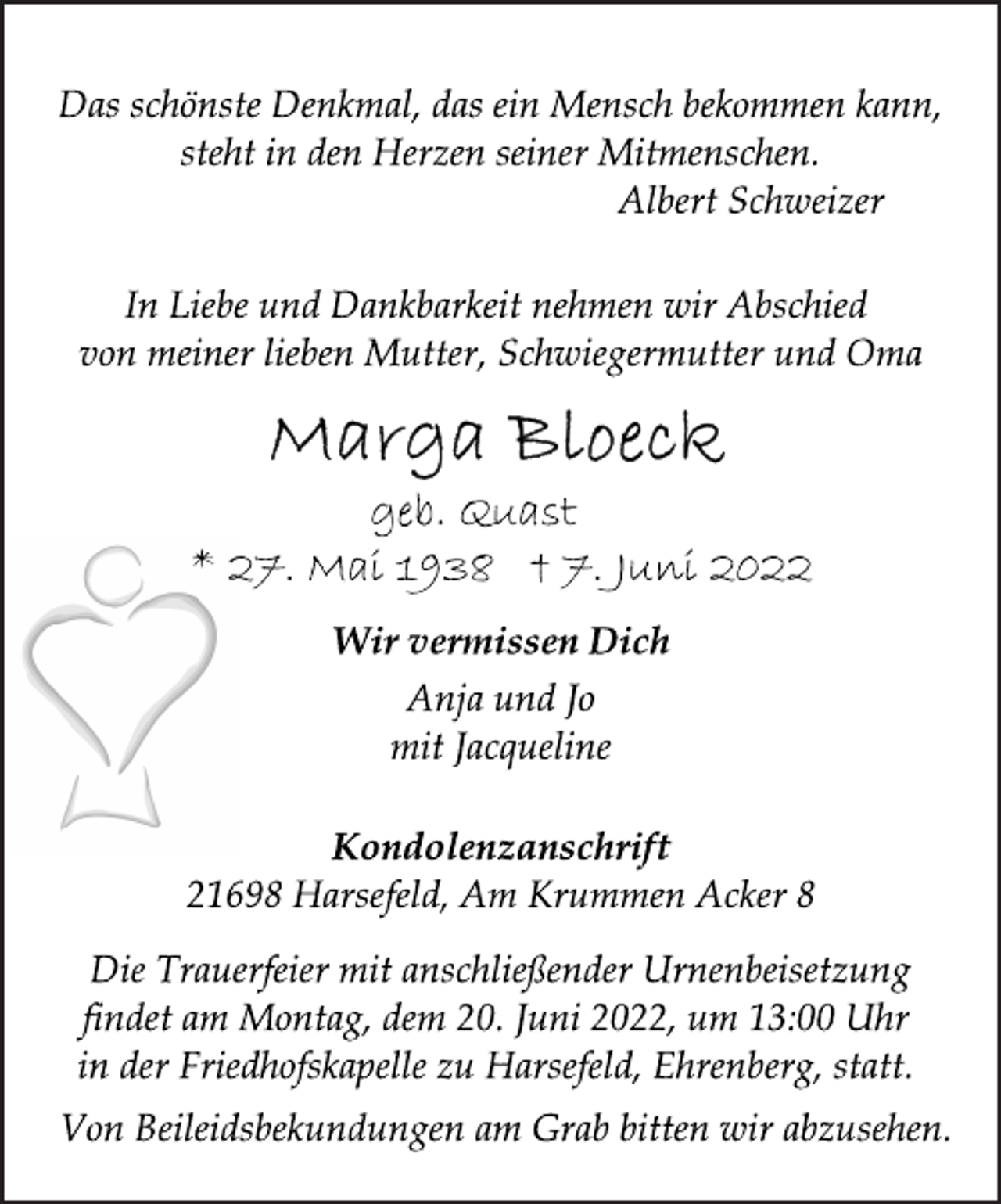 <p>Das schönste Denkmal, das ein Mensch bekommen kann,<br />steht in den Herzen seiner Mitmenschen.<br />Albert Schweizer<br />In Liebe und Dankbarkeit nehmen wir Abschied<br />von meiner lieben Mutter, Schwiegermutter und Oma<br />Marga Bloeck<br />geb. Quast<br />* 27. Mai 1938 † 7. Juni 2022<br />Wir vermissen Dich<br />Anja und Jo<br />mit Jacqueline<br />Kondolenzanschrift<br />21698 Harsefeld, Am Krummen Acker 8<br />Die Trauerfeier mit anschließender Urnenbeisetzung<br />findet am Montag, dem 20. Juni 2022, um 13:00 Uhr<br />in der Friedhofskapelle zu Harsefeld, Ehrenberg, statt.<br />Von Beileidsbekundungen am Grab bitten wir abzusehen.</p>