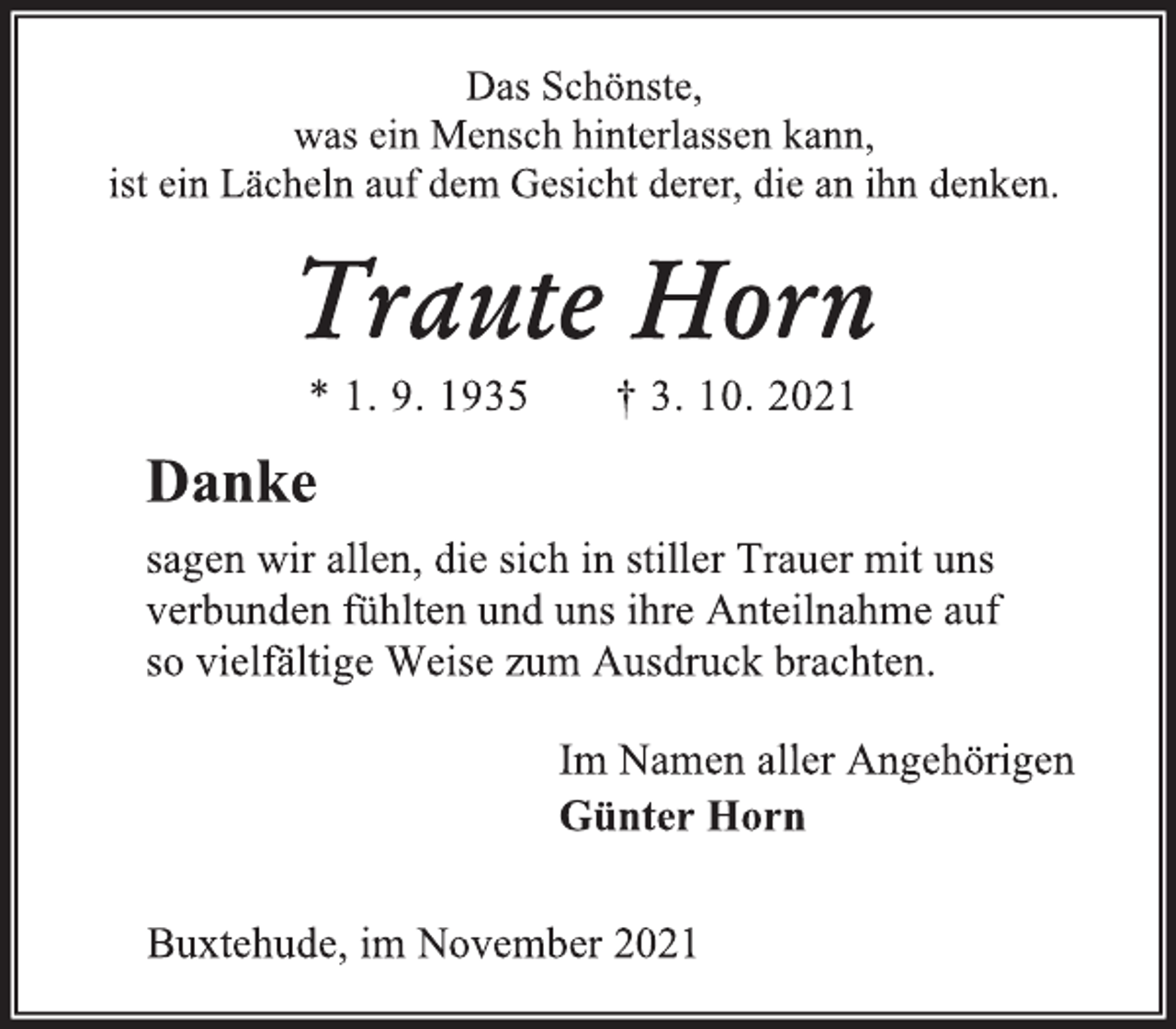 <p>Das Schönste,<br />was ein Mensch hinterlassen kann,<br />ist ein Lächeln auf dem Gesicht derer, die an ihn denken.<br />Traute Horn<br />* 1. 9. 1935 † 3. 10. 2021<br />Danke<br />sagen wir allen, die sich in stiller Trauer mit uns verbunden fühlten und uns ihre Anteilnahme auf so vielfältige Weise zum Ausdruck brachten.<br />Im Namen aller Angehörigen<br />Günter Horn<br />Buxtehude, im November 2021</p>