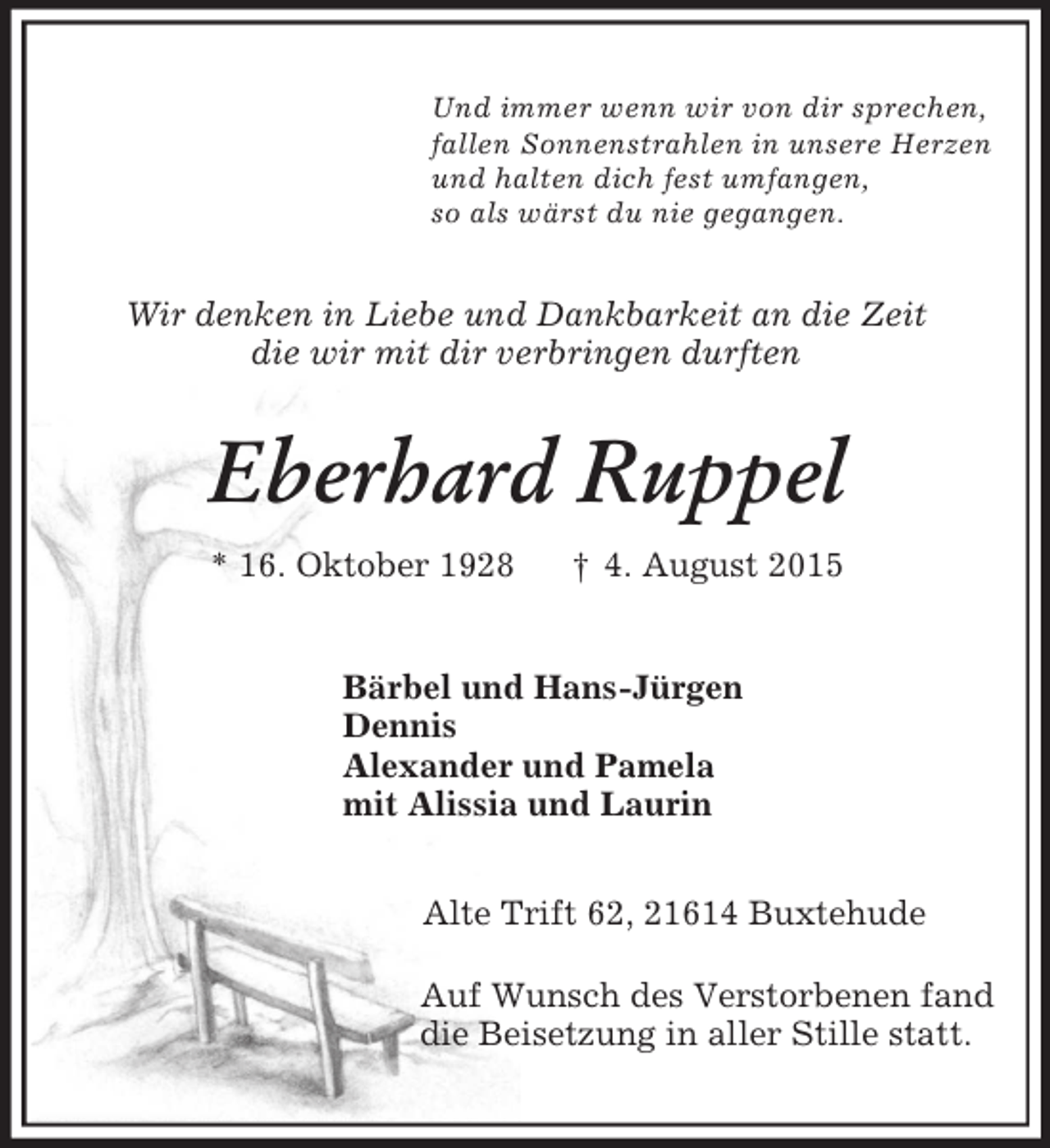 <p>Und immer wenn wir von dir sprechen,<br />fallen Sonnenstrahlen in unsere Herzen<br />und halten dich fest umfangen,<br />so als wärst du nie gegangen.<br />Wir denken in Liebe und Dankbarkeit an die Zeit<br />die wir mit dir verbringen durften<br />Eberhard Ruppel<br />* 16. Oktober 1928 † 4. August 2015<br />Bärbel und Hans-Jürgen<br />Dennis<br />Alexander und Pamela<br />mit Alissia und Laurin<br />Alte Trift 62, 21614 Buxtehude</p><p>Auf Wunsch des Verstorbenen fand<br />die Beisetzung in aller Stille statt.</p>