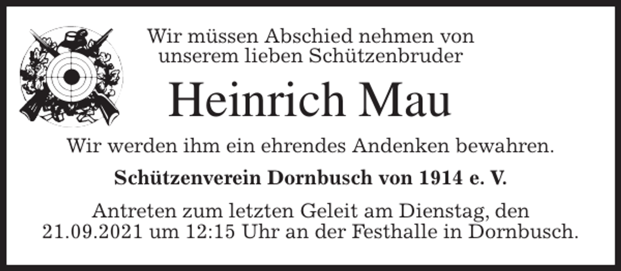 <p>Wir müssen Abschied nehmen von<br />unserem lieben Schützenbruder<br />Heinrich Mau<br />Wir werden ihm ein ehrendes Andenken bewahren.<br />Schützenverein Dornbusch von 1914 e. V.<br />Antreten zum letzten Geleit am Dienstag, den 21.09.2021 um 12:15 Uhr an der Festhalle in Dornbusch.</p>