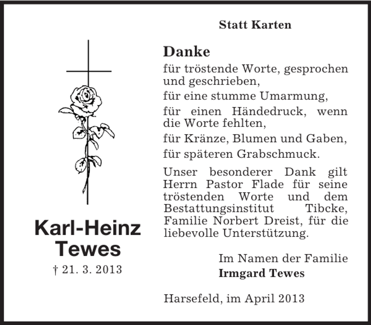 <p>Statt Karten</p><p>Danke</p><p>Karl-Heinz<br />Tewes<br />† 21. 3. 2013</p><p>für tröstende Worte, gesprochen<br />und geschrieben,<br />für eine stumme Umarmung,<br />für einen Händedruck, wenn<br />die Worte fehlten,<br />für Kränze, Blumen und Gaben,<br />für späteren Grabschmuck.<br />Unser besonderer Dank gilt<br />Herrn Pastor Flade für seine<br />tröstenden Worte und dem<br />Bestattungsinstitut<br />Tibcke,<br />Familie Norbert Dreist, für die<br />liebevolle Unterstützung.<br />Im Namen der Familie<br />Irmgard Tewes<br />Harsefeld, im April 2013</p>