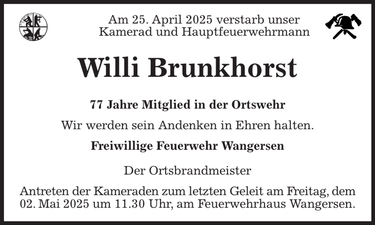 <p>Am 25. April 2025 verstarb unser<br />Kamerad und Hauptfeuerwehrmann<br />Antreten der Kameraden zum letzten Geleit am Freitag, dem<br />02. Mai 2025 um 11.30 Uhr, am Feuerwehrhaus Wangersen.<br />Willi Brunkhorst<br />77 Jahre Mitglied in der Ortswehr<br />Freiwillige Feuerwehr Wangersen</p><p>Der Ortsbrandmeister<br />Wir werden sein Andenken in Ehren halten.</p>