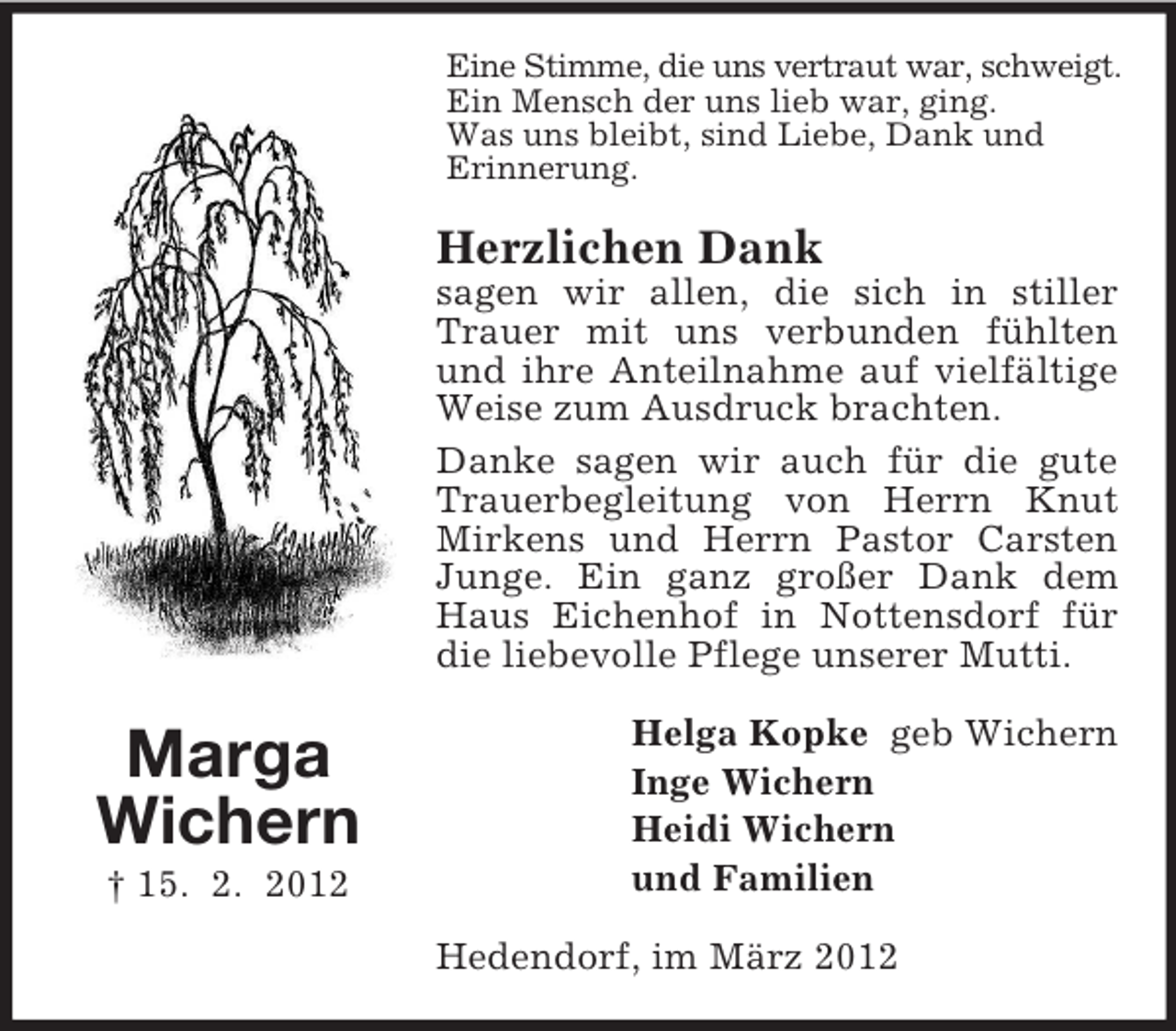 <p>Eine Stimme, die uns vertraut war, schweigt.<br />Ein Mensch der uns lieb war, ging.<br />Was uns bleibt, sind Liebe, Dank und<br />Erinnerung.</p><p>Herzlichen Dank<br />sagen wir allen, die sich in stiller<br />Trauer mit uns verbunden fühlten<br />und ihre Anteilnahme auf vielfältige<br />Weise zum Ausdruck brachten.<br />Danke sagen wir auch für die gute<br />Trauerbegleitung von Herrn Knut<br />Mirkens und Herrn Pastor Carsten<br />Junge. Ein ganz großer Dank dem<br />Haus Eichenhof in Nottensdorf für<br />die liebevolle Pflege unserer Mutti.</p><p>Marga<br />Wichern<br />† 15. 2. 2012</p><p>Helga Kopke geb Wichern<br />Inge Wichern<br />Heidi Wichern<br />und Familien<br />Hedendorf, im März 2012</p>