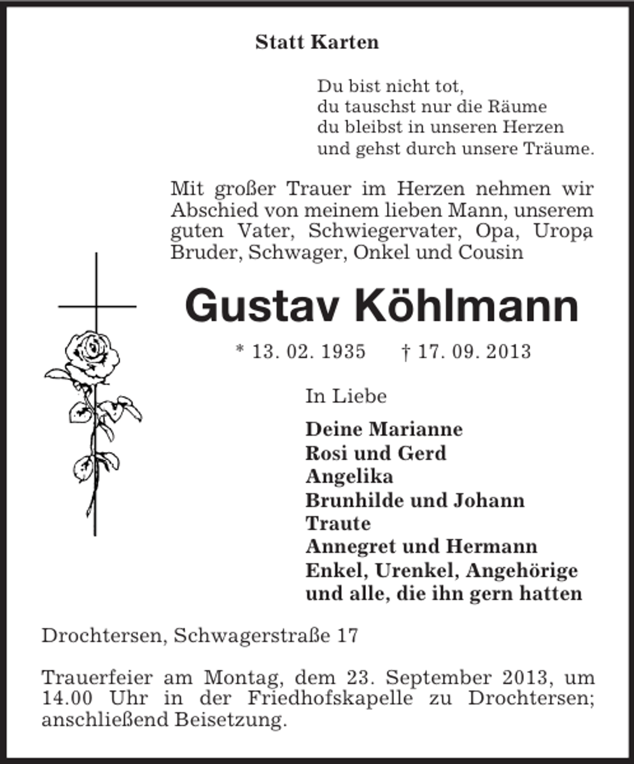 <p>Statt Karten<br />Du bist nicht tot,<br />du tauschst nur die Räume<br />du bleibst in unseren Herzen<br />und gehst durch unsere Träume.</p><p>Mit großer Trauer im Herzen nehmen wir<br />Abschied von meinem lieben Mann, unserem<br />guten Vater, Schwiegervater, Opa, Uropa<br />,<br />Bruder, Schwager, Onkel und Cousin</p><p>Gustav Köhlmann<br />* 13. 02. 1935</p><p>† 17. 09. 2013</p><p>In Liebe<br />Deine Marianne<br />Rosi und Gerd<br />Angelika<br />Brunhilde und Johann<br />Traute<br />Annegret und Hermann<br />Enkel, Urenkel, Angehörige<br />und alle, die ihn gern hatten<br />Drochtersen, Schwagerstraße 17<br />Trauerfeier am Montag, dem 23. September 2013, um<br />14.00 Uhr in der Friedhofskapelle zu Drochtersen;<br />anschließend Beisetzung.</p>