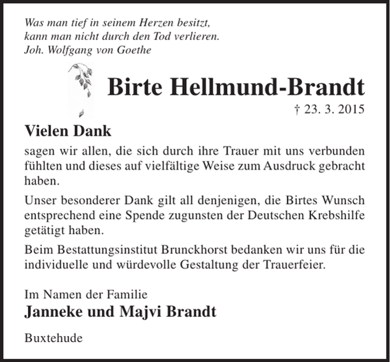 <p>Was man tief in seinem Herzen besitzt,<br />kann man durch den Tod nicht verlieren<br />Joh. Wolfgang von Goethe</p><p>Birte Hellmund-Brandt<br />+ 23.3.2015</p><p>Vielen Dank<br />sagen wir allen, die sich durch ihre Trauer mit uns verbunden fühlten und dieses auf vielfältige Weise zum Ausdruck gebracht haben.<br />Unser besonderer Dank gilt all denjenigen, die Birtes Wunsch entsprechend eine Spende zugunsten der Deutschen Krebshilfe getätigt haben.<br />Beim Bestattungsinstitut Brunckhorst bedanken wir uns für die individuelle und würdevolle Gestaltung der Trauerfeier.</p><p>Im Namen der Familie<br />Janneke und Majvi Brandt<br />Buxtehude</p>