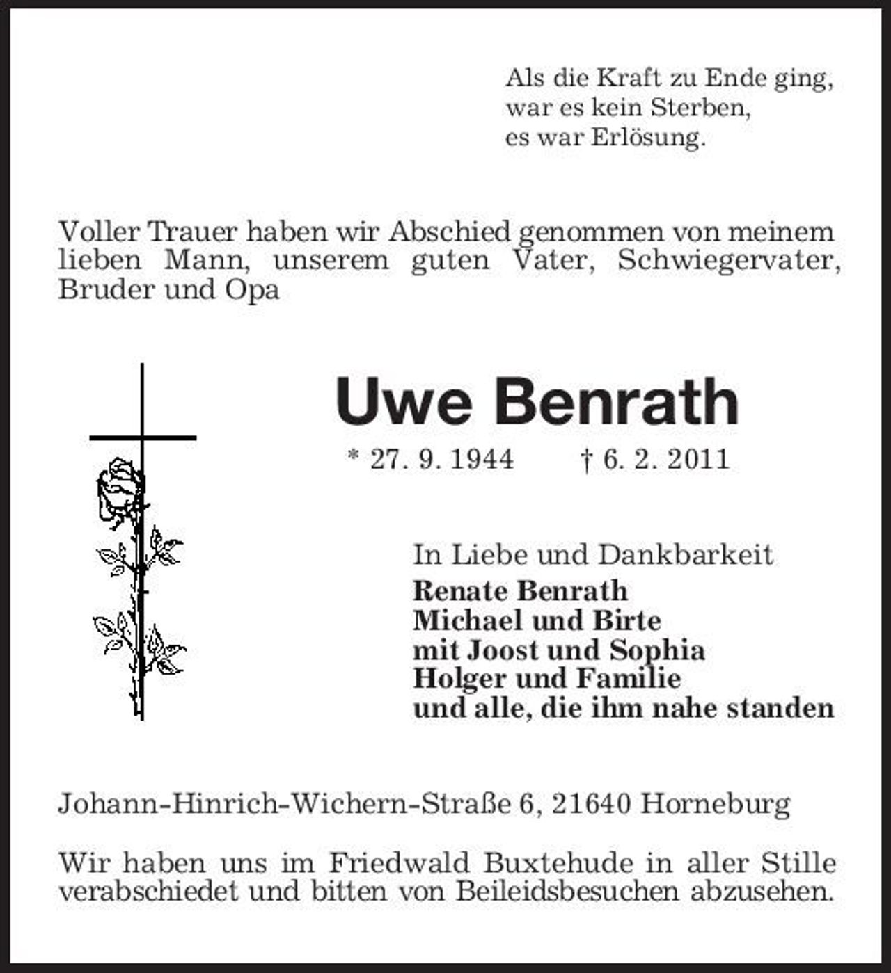 <p>Als die Kraft zu Ende ging, war es kein Sterben, es war Erlösung.</p><p>Voller Trauer haben wir Abschied genommen von meinem lieben Mann, unserem guten Vater, Schwiegervater, Bruder und Opa</p><p>Uwe Benrath<br />* 27. 9. 1944 † 6. 2. 2011 In Liebe und Dankbarkeit Renate Benrath Michael und Birte mit Joost und Sophia Holger und Familie und alle, die ihm nahe standen Johann-Hinrich-Wichern-Straße 6, 21640 Horneburg Wir haben uns im Friedwald Buxtehude in aller Stille verabschiedet und bitten von Beileidsbesuchen abzusehen.</p>