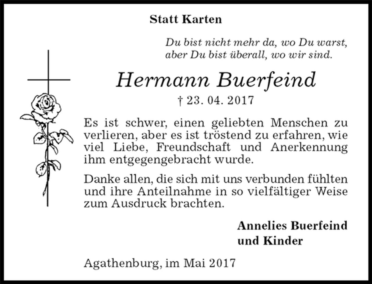 <p>Statt Karten<br />Du bist nicht mehr da, wo Du warst,<br />aber Du bist überall, wo wir sind.<br />Hermann Buerfeind<br />† 23. 04. 2017<br />Es ist schwer, einen geliebten Menschen zu verlieren, aber es ist tröstend zu erfahren, wie viel Liebe, Freundschaft und Anerkennung<br />ihm entgegengebracht wurde.<br />Danke allen, die sich mit uns verbunden fühlten<br />und ihre Anteilnahme in so vielfältiger Weise zum Ausdruck brachten.<br />Annelies Buerfeind<br />und Kinder<br />Agathenburg, im Mai 2017</p>