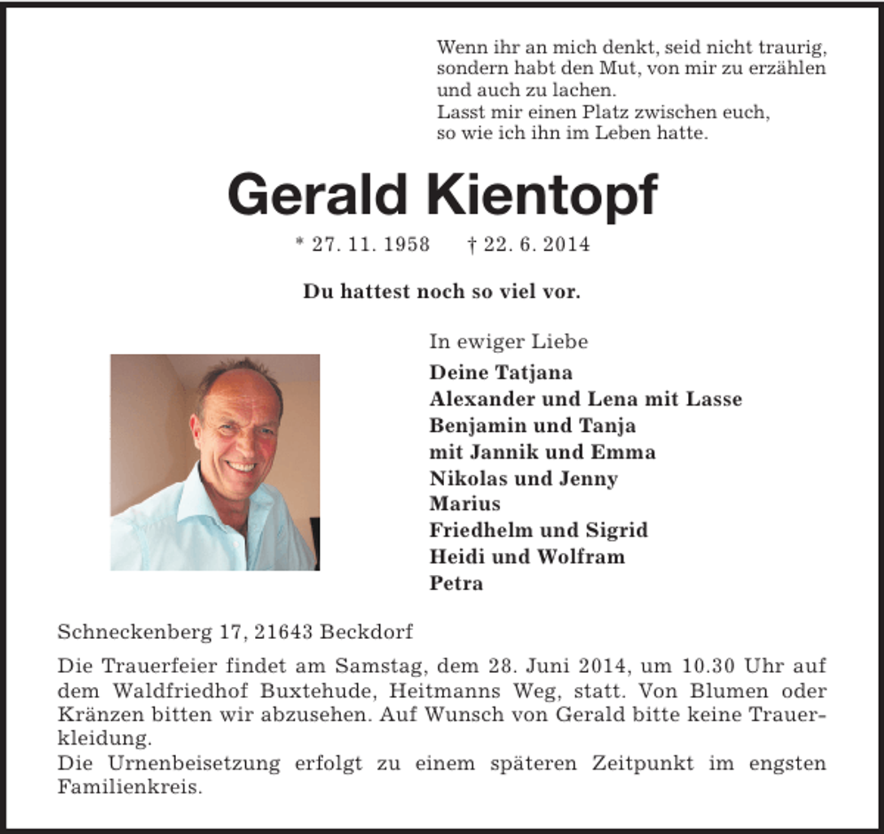 <p>Wenn ihr an mich denkt, seid nicht traurig,<br />sondern habt den Mut, von mir zu erzählen<br />und auch zu lachen.<br />Lasst mir einen Platz zwischen euch,<br />so wie ich ihn im Leben hatte.<br />Gerald Kientopf<br />* 27. 11. 1958 † 22. 6. 2014</p><p>Du hattest noch so viel vor.<br />In ewiger Liebe<br />Deine Tatjana<br />Alexander und Lena mit Lasse<br />Benjamin und Tanja<br />mit Jannik und Emma<br />Nikolas und Jenny<br />Marius<br />Friedhelm und Sigrid<br />Heidi und Wolfram<br />Petra<br />Schneckenberg 17, 21643 Beckdorf<br />Die Trauerfeier findet am Samstag, dem 28. Juni 2014, um 10.30 Uhr auf dem Waldfriedhof Buxtehude, Heitmanns Weg, statt. Von Blumen oder Kränzen bitten wir abzusehen. Auf Wunsch von Gerald bitte keine Trauerkleidung.<br />Die Urnenbeisetzung erfolgt zu einem späteren Zeitpunkt im engsten<br />Familienkreis.</p>