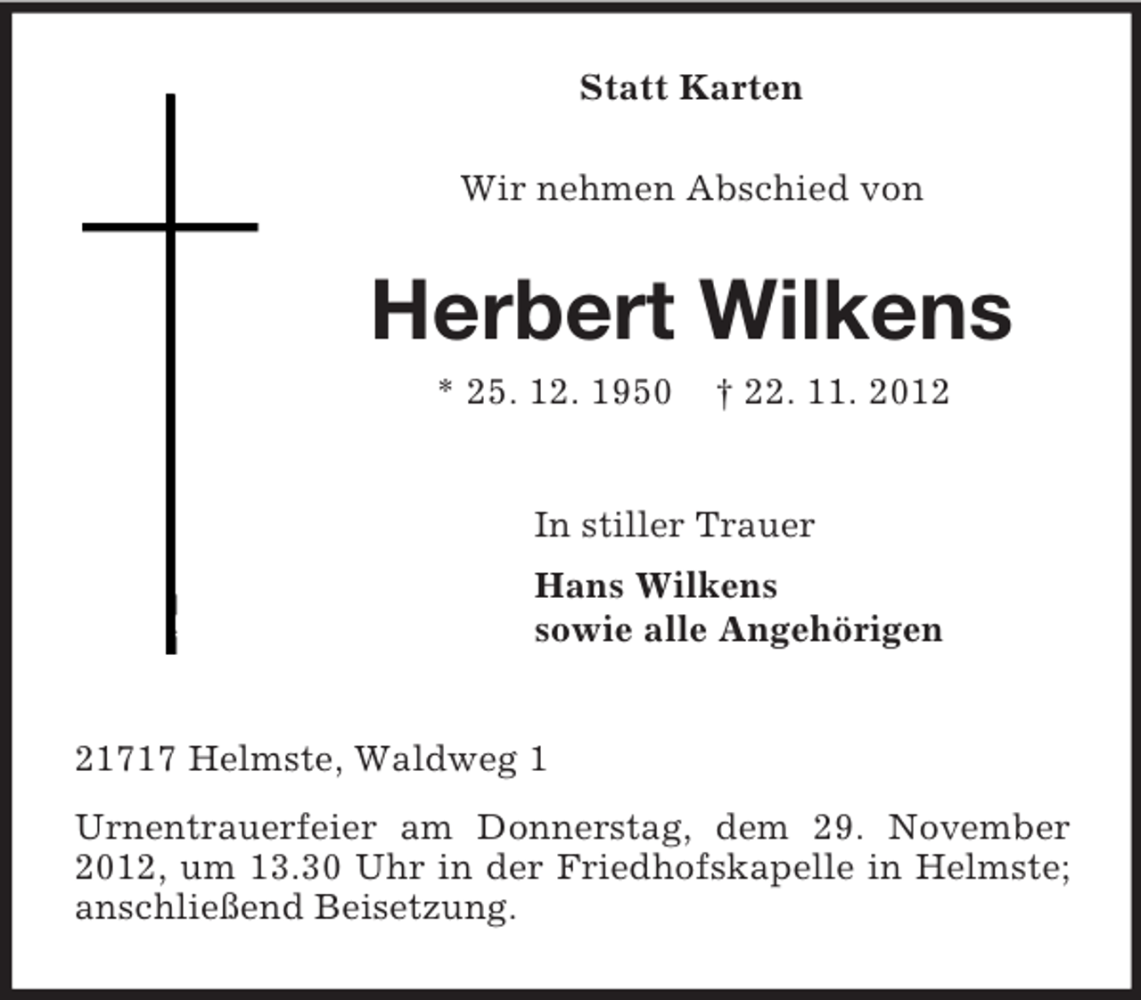 <p>Statt Karten<br />Wir nehmen Abschied von</p><p>Herbert Wilkens<br />* 25. 12. 1950</p><p>† 22. 11. 2012</p><p>In stiller Trauer<br />Hans Wilkens<br />sowie alle Angehörigen</p><p>21717 Helmste, Waldweg 1<br />Urnentrauerfeier am Donnerstag, dem 29. November<br />2012, um 13.30 Uhr in der Friedhofskapelle in Helmste;<br />anschließend Beisetzung.</p>